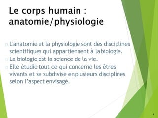 4
L'anatomie et la physiologie sont des disciplines
scientifiques qui appartiennent à labiologie.
La biologie est la science de la vie.
Elle étudie tout ce qui concerne les êtres
vivants et se subdivise enplusieurs disciplines
selon l’aspect envisagé.
 