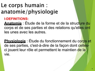 6
I-DEFINITIONS:
Anatomie : Étude de la forme et de la structure du
corps et de ses parties et des relations qu'elles ont
les unes avec les autres.
Physiologie : Étude du fonctionnement du corps et
de ses parties, c'est-à-dire de la façon dont celles-
ci jouent leur rôle et permettent le maintien de la
vie.
 