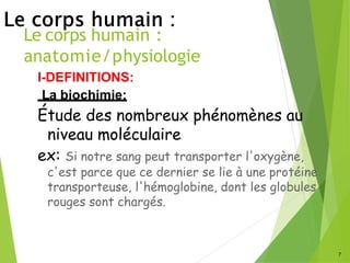 Le corps humain :
anatomie/physiologie
7
I-DEFINITIONS:
La biochimie:
Étude des nombreux phénomènes au
niveau moléculaire
ex: Si notre sang peut transporter l'oxygène,
c'est parce que ce dernier se lie à une protéine
transporteuse, l'hémoglobine, dont les globules
rouges sont chargés.
 