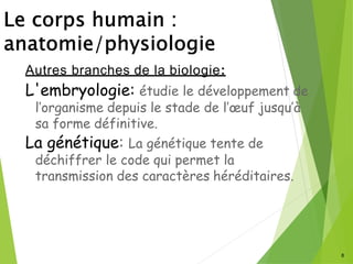 8
Autres branches de la biologie:
L'embryologie: étudie le développement de
l’organisme depuis le stade de l’œuf jusqu’à
sa forme définitive.
La génétique: La génétique tente de
déchiffrer le code qui permet la
transmission des caractères héréditaires.
 