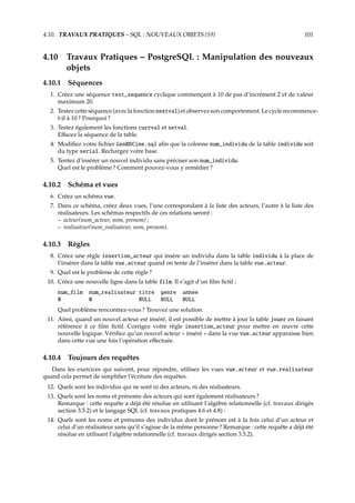 4.10. TRAVAUX PRATIQUES – SQL : NOUVEAUX OBJETS {S9} 101
4.10 Travaux Pratiques – PostgreSQL : Manipulation des nouveaux
objets
4.10.1 Séquences
1. Créez une séquence test_sequence cyclique commençant à 10 de pas d’incrément 2 et de valeur
maximum 20.
2. Testezcetteséquence(aveclafonctionnextval)etobservezsoncomportement.Lecyclerecommence-
t-il à 10 ? Pourquoi ?
3. Testez également les fonctions currval et setval.
Eﬀacez la séquence de la table.
4. Modiﬁez votre ﬁchier GenBDCine.sql aﬁn que la colonne num_individu de la table individu soit
du type serial. Rechargez votre base.
5. Tentez d’insérer un nouvel individu sans préciser son num_individu.
Quel est le problème ? Comment pouvez-vous y remédier ?
4.10.2 Schéma et vues
6. Créez un schéma vue.
7. Dans ce schéma, créez deux vues, l’une correspondant à la liste des acteurs, l’autre à la liste des
réalisateurs. Les schémas respectifs de ces relations seront :
– acteur(num_acteur, nom, prenom) ;
– realisateur(num_realisateur, nom, prenom).
4.10.3 Règles
8. Créez une règle insertion_acteur qui insère un individu dans la table individu à la place de
l’insérer dans la table vue.acteur quand on tente de l’insérer dans la table vue.acteur.
9. Quel est le problème de cette règle ?
10. Créez une nouvelle ligne dans la table film. Il s’agit d’un ﬁlm ﬁctif :
num_film num_realisateur titre genre annee
0 0 NULL NULL NULL
Quel problème rencontrez-vous ? Trouvez une solution.
11. Ainsi, quand un nouvel acteur est inséré, il est possible de mettre à jour la table jouer en faisant
référence à ce ﬁlm ﬁctif. Corrigez votre règle insertion_acteur pour mettre en œuvre cette
nouvelle logique. Vériﬁez qu’un nouvel acteur « inséré » dans la vue vue.acteur apparaisse bien
dans cette vue une fois l’opération eﬀectuée.
4.10.4 Toujours des requêtes
Dans les exercices qui suivent, pour répondre, utilisez les vues vue.acteur et vue.realisateur
quand cela permet de simpliﬁer l’écriture des requêtes.
12. Quels sont les individus qui ne sont ni des acteurs, ni des réalisateurs.
13. Quels sont les noms et prénoms des acteurs qui sont également réalisateurs ?
Remarque : cette requête a déjà été résolue en utilisant l’algèbre relationnelle (cf. travaux dirigés
section 3.5.2) et le langage SQL (cf. travaux pratiques 4.6 et 4.8) :
14. Quels sont les noms et prénoms des individus dont le prénom est à la fois celui d’un acteur et
celui d’un réalisateur sans qu’il s’agisse de la même personne ? Remarque : cette requête a déjà été
résolue en utilisant l’algèbre relationnelle (cf. travaux dirigés section 3.5.2).
 