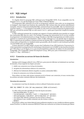 102 CHAPITRE 4. LANGAGE SQL
4.11 SQL intégré
4.11.1 Introduction
Ce chapitre décrit le pacquage SQL embarqué pour PostgreSQL ECPG. Il est compatible avec les
langages C et C++ et a été développé par Linus Tolke et Michael Meskes.
Un programme SQL embarqué est en fait un programme ordinaire, dans notre cas un programme
en langage C, dans lequel nous insérons des commandes SQL incluses dans des sections spécialement
marquées. Ainsi les instructions Embedded SQL commencent par les mots EXEC SQL et se terminent par
un point-virgule (« ; »). Pour générer l’exécutable, le code source est d’abord traduit par le préprocesseur
SQL qui convertit les sections SQL en code source C ou C++, après quoi il peut être compilé de manière
classique.
Le SQL embarqué présente des avantages par rapport à d’autres méthodes pour prendre en compte
des commandes SQL dans du code C. Par exemple, le passage des informations de et vers les variables
du programme C est entièrement pris en charge. Ensuite, le code SQL du programme est vériﬁé syntaxi-
quement au moment de la précompilation. Enﬁn, le SQL embarqué en C est spéciﬁé dans le standard
SQL et supporté par de nombreux systèmes de bases de données SQL. L’implémentation PostgreSQL est
conçue pour correspondre à ce standard autant que possible, aﬁn de rendre le code facilement portable
vers des SGBD autre que PostgreSQL.
Comme alternative au SQL intégré, on peut citer l’utilisation d’une API (Application Programming In-
terface) permettant au programme de communiquer directement avec le SGBD via des fonctions fournies
par l’API. Dans ce cas de ﬁgure, il n’y a pas de précompilation à eﬀectuer. Se référer à la documentation
PostgreSQL (The PostgreSQL Global Development Group, 2005) pour plus d’information à ce sujet :
Chapitre 27. libpq – Bibliothèque C.
4.11.2 Connexion au serveur de bases de données
Introduction
Quelque soit le langage utilisé (C, Java, PHP, etc.), pour pouvoir eﬀectuer un traitement sur une base
de données, il faut respecter les étapes suivantes :
1. établir une connexion avec la base de données ;
2. récupérer les informations relatives à la connexion ;
3. eﬀectuer les traitements désirés (requêtes ou autres commandes SQL) ;
4. fermer la connexion avec la base de données.
Nous allons voir dans cette section comment ouvrir et fermer une connexion, et nous verrons dans
les sections suivantes comment eﬀectuer des traitements.
Ouverture de connexion
La connexion à une base de données se fait en utilisant l’instruction suivante :
EXEC SQL CONNECT TO cible [AS nom_connexion] [USER utilisateur];
La cible cible peut être spéciﬁée de l’une des façons suivantes :
– nom_base[@nom_hôte ][:port] ;
– tcp:postgresql://nom_hôte [:port ] [/nom_base][? options] ;
– unix:postgresql://nom_hôte[: port][/nom_base ][? options] ;
– une chaîne SQL littérale contenant une des formes ci-dessus ;
– une référence à une variable contenant une des formes ci-dessus ;
– DEFAULT.
En pratique, utiliser une chaîne littérale (entre guillemets simples) ou une variable de référence génère
moins d’erreurs. La cible de connexion DEFAULT initie une connexion sur la base de données par défaut
 