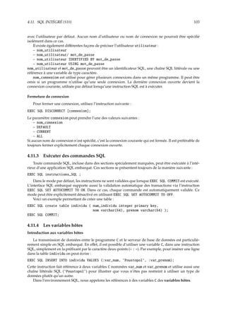 4.11. SQL INTÉGRÉ {S10} 103
avec l’utilisateur par défaut. Aucun nom d’utilisateur ou nom de connexion ne pourrait être spéciﬁé
isolément dans ce cas.
Il existe également diﬀérentes façons de préciser l’utilisateur utilisateur :
– nom_utilisateur
– nom_utilisateur/ mot_de_passe
– nom_utilisateur IDENTIFIED BY mot_de_passe
– nom_utilisateur USING mot_de_passe
nom_utilisateur et mot_de_passe peuvent être un identiﬁcateur SQL, une chaîne SQL littérale ou une
référence à une variable de type caractère.
nom_connexion est utilisé pour gérer plusieurs connexions dans un même programme. Il peut être
omis si un programme n’utilise qu’une seule connexion. La dernière connexion ouverte devient la
connexion courante, utilisée par défaut lorsqu’une instruction SQL est à exécuter.
Fermeture de connexion
Pour fermer une connexion, utilisez l’instruction suivante :
EXEC SQL DISCONNECT [connexion];
Le paramètre connexion peut prendre l’une des valeurs suivantes :
– nom_connexion
– DEFAULT
– CURRENT
– ALL
Si aucun nom de connexion n’est spéciﬁé, c’est la connexion courante qui est fermée. Il est préférable de
toujours fermer explicitement chaque connexion ouverte.
4.11.3 Exécuter des commandes SQL
Toute commande SQL, incluse dans des sections spécialement marquées, peut être exécutée à l’inté-
rieur d’une application SQL embarqué. Ces sections se présentent toujours de la manière suivante :
EXEC SQL instructions_SQL ;
Dans le mode par défaut, les instructions ne sont validées que lorsque EXEC SQL COMMIT est exécuté.
L’interface SQL embarqué supporte aussi la validation automatique des transactions via l’instruction
EXEC SQL SET AUTOCOMMIT TO ON. Dans ce cas, chaque commande est automatiquement validée. Ce
mode peut être explicitement désactivé en utilisant EXEC SQL SET AUTOCOMMIT TO OFF.
Voici un exemple permettant de créer une table :
EXEC SQL create table individu ( num_individu integer primary key,
nom varchar(64), prenom varchar(64) );
EXEC SQL COMMIT;
4.11.4 Les variables hôtes
Introduction aux variables hôtes
La transmission de données entre le programme C et le serveur de base de données est particuliè-
rement simple en SQL embarqué. En eﬀet, il est possible d’utiliser une variable C, dans une instruction
SQL, simplement en la préﬁxant par le caractère deux-points (« : »). Par exemple, pour insérer une ligne
dans la table individu on peut écrire :
EXEC SQL INSERT INTO individu VALUES (:var_num, ’Poustopol’, :var_prenom);
Cette instruction fait référence à deux variables C nommées var_num et var_prenom et utilise aussi une
chaîne littérale SQL (’Poustopol’) pour illustrer que vous n’êtes pas restreint à utiliser un type de
données plutôt qu’un autre.
Dans l’environnement SQL, nous appelons les références à des variables C des variables hôtes.
 