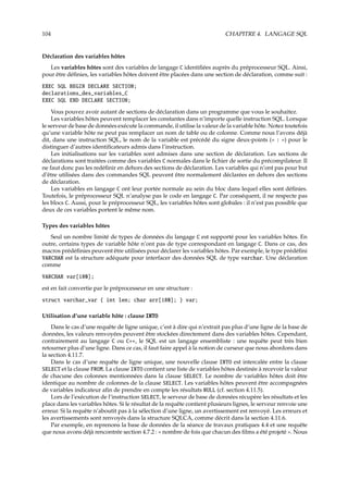 104 CHAPITRE 4. LANGAGE SQL
Déclaration des variables hôtes
Les variables hôtes sont des variables de langage C identiﬁées auprès du préprocesseur SQL. Ainsi,
pour être déﬁnies, les variables hôtes doivent être placées dans une section de déclaration, comme suit :
EXEC SQL BEGIN DECLARE SECTION;
declarations_des_variables_C
EXEC SQL END DECLARE SECTION;
Vous pouvez avoir autant de sections de déclaration dans un programme que vous le souhaitez.
Les variables hôtes peuvent remplacer les constantes dans n’importe quelle instruction SQL. Lorsque
le serveur de base de données exécute la commande, il utilise la valeur de la variable hôte. Notez toutefois
qu’une variable hôte ne peut pas remplacer un nom de table ou de colonne. Comme nous l’avons déjà
dit, dans une instruction SQL, le nom de la variable est précédé du signe deux-points (« : ») pour le
distinguer d’autres identiﬁcateurs admis dans l’instruction.
Les initialisations sur les variables sont admises dans une section de déclaration. Les sections de
déclarations sont traitées comme des variables C normales dans le ﬁchier de sortie du précompilateur. Il
ne faut donc pas les redéﬁnir en dehors des sections de déclaration. Les variables qui n’ont pas pour but
d’être utilisées dans des commandes SQL peuvent être normalement déclarées en dehors des sections
de déclaration.
Les variables en langage C ont leur portée normale au sein du bloc dans lequel elles sont déﬁnies.
Toutefois, le préprocesseur SQL n’analyse pas le code en langage C. Par conséquent, il ne respecte pas
les blocs C. Aussi, pour le préprocesseur SQL, les variables hôtes sont globales : il n’est pas possible que
deux de ces variables portent le même nom.
Types des variables hôtes
Seul un nombre limité de types de données du langage C est supporté pour les variables hôtes. En
outre, certains types de variable hôte n’ont pas de type correspondant en langage C. Dans ce cas, des
macros prédéﬁnies peuvent être utilisées pour déclarer les variables hôtes. Par exemple, le type prédéﬁni
VARCHAR est la structure adéquate pour interfacer des données SQL de type varchar. Une déclaration
comme
VARCHAR var[180];
est en fait convertie par le préprocesseur en une structure :
struct varchar_var { int len; char arr[180]; } var;
Utilisation d’une variable hôte : clause INTO
Dans le cas d’une requête de ligne unique, c’est à dire qui n’extrait pas plus d’une ligne de la base de
données, les valeurs renvoyées peuvent être stockées directement dans des variables hôtes. Cependant,
contrairement au langage C ou C++, le SQL est un langage ensembliste : une requête peut très bien
retourner plus d’une ligne. Dans ce cas, il faut faire appel à la notion de curseur que nous abordons dans
la section 4.11.7.
Dans le cas d’une requête de ligne unique, une nouvelle clause INTO est intercalée entre la clause
SELECT et la clause FROM. La clause INTO contient une liste de variables hôtes destinée à recevoir la valeur
de chacune des colonnes mentionnées dans la clause SELECT. Le nombre de variables hôtes doit être
identique au nombre de colonnes de la clause SELECT. Les variables hôtes peuvent être accompagnées
de variables indicateur aﬁn de prendre en compte les résultats NULL (cf. section 4.11.5).
Lors de l’exécution de l’instruction SELECT, le serveur de base de données récupère les résultats et les
place dans les variables hôtes. Si le résultat de la requête contient plusieurs lignes, le serveur renvoie une
erreur. Si la requête n’aboutit pas à la sélection d’une ligne, un avertissement est renvoyé. Les erreurs et
les avertissements sont renvoyés dans la structure SQLCA, comme décrit dans la section 4.11.6.
Par exemple, en reprenons la base de données de la séance de travaux pratiques 4.4 et une requête
que nous avons déjà rencontrée section 4.7.2 : « nombre de fois que chacun des ﬁlms a été projeté ». Nous
 