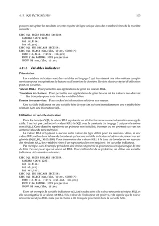 4.11. SQL INTÉGRÉ {S10} 105
pouvons récupérer les résultats de cette requête de ligne unique dans des variables hôtes de la manière
suivante :
EXEC SQL BEGIN DECLARE SECTION;
VARCHAR titre[128];
int id_film;
int nb_proj;
EXEC SQL END DECLARE SECTION;
EXEC SQL SELECT num_film, titre, COUNT(*)
INTO :id_film, :titre, :nb_proj
FROM film NATURAL JOIN projection
GROUP BY num_film, titre;
4.11.5 Variables indicateur
Présentation
Les variables indicateur sont des variables en langage C qui fournissent des informations complé-
mentaires pour les opérations de lecture ou d’insertion de données. Il existe plusieurs types d’utilisation
pour ces variables.
Valeurs NULL : Pour permettre aux applications de gérer les valeurs NULL.
Troncature de chaînes : Pour permettre aux applications de gérer les cas où les valeurs lues doivent
être tronquées pour tenir dans les variables hôtes.
Erreurs de conversion : Pour stocker les informations relatives aux erreurs.
Une variable indicateur est une variable hôte de type int suivant immédiatement une variable hôte
normale dans une instruction SQL.
Utilisation de variables indicateur
Dans les données SQL, la valeur NULL représente un attribut inconnu ou une information non appli-
cable. Il ne faut pas confondre la valeur NULL de SQL avec la constante du langage C qui porte le même
nom (NULL). Cette dernière représente un pointeur non initialisé, incorrect ou ne pointant pas vers un
contenu valide de zone mémoire.
La valeur NULL n’équivaut à aucune autre valeur du type déﬁni pour les colonnes. Ainsi, si une
valeur NULL est lue dans la base de données et qu’aucune variable indicateur n’est fournie, une erreur est
générée (SQLE_NO_INDICATOR). Pour transmettre des valeurs NULL à la base de données ou en recevoir
des résultats NULL, des variables hôtes d’un type particulier sont requises : les variables indicateur.
Par exemple, dans l’exemple précédent, une erreur est générée si, pour une raison quelconque, le titre
du ﬁlm n’existe pas et que sa valeur est NULL. Pour s’aﬀranchir de ce problème, on utilise une variable
indicateur de la manière suivante :
EXEC SQL BEGIN DECLARE SECTION;
VARCHAR titre[128];
int id_film;
int nb_proj;
int val_ind;
EXEC SQL END DECLARE SECTION;
EXEC SQL SELECT num_film, titre, COUNT(*)
INTO :id_film, :titre :val_ind, :nb_proj
FROM film NATURAL JOIN projection
GROUP BY num_film, titre;
Dans cet exemple, la variable indicateur val_ind vaudra zéro si la valeur retournée n’est pas NULL et
elle sera négative si la valeur est NULL. Si la valeur de l’indicateur est positive, cela signiﬁe que la valeur
retournée n’est pas NULL mais que la chaîne a été tronquée pour tenir dans la variable hôte.
 