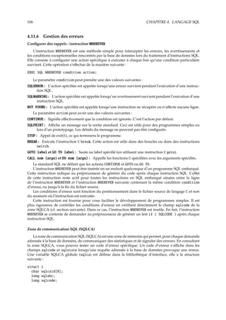 106 CHAPITRE 4. LANGAGE SQL
4.11.6 Gestion des erreurs
Conﬁgurer des rappels : instruction WHENEVER
L’instruction WHENEVER est une méthode simple pour intercepter les erreurs, les avertissements et
les conditions exceptionnelles rencontrés par la base de données lors du traitement d’instructions SQL.
Elle consiste à conﬁgurer une action spéciﬁque à exécuter à chaque fois qu’une condition particulière
survient. Cette opération s’eﬀectue de la manière suivante :
EXEC SQL WHENEVER condition action;
Le paramètre condition peut prendre une des valeurs suivantes :
SQLERROR : L’action spéciﬁée est appelée lorsqu’une erreur survient pendant l’exécution d’une instruc-
tion SQL.
SQLWARNING : L’action spéciﬁée est appelée lorsqu’un avertissement survient pendant l’exécution d’une
instruction SQL.
NOT FOUND : L’action spéciﬁée est appelée lorsqu’une instruction ne récupère ou n’aﬀecte aucune ligne.
Le paramètre action peut avoir une des valeurs suivantes :
CONTINUE : Signiﬁe eﬀectivement que la condition est ignorée. C’est l’action par défaut.
SQLPRINT : Aﬃche un message sur la sortie standard. Ceci est utile pour des programmes simples ou
lors d’un prototypage. Les détails du message ne peuvent pas être conﬁgurés.
STOP : Appel de exit(1), ce qui terminera le programme.
BREAK : Exécute l’instruction C break. Cette action est utile dans des boucles ou dans des instructions
switch.
GOTO label et GO TO label : Saute au label spéciﬁé (en utilisant une instruction C goto).
CALL nom (args) et DO nom (args) : Appelle les fonctions C spéciﬁées avec les arguments spéciﬁés.
Le standard SQL ne déﬁnit que les actions CONTINUE et GOTO ou GO TO.
L’instruction WHENEVER peut être insérée en un endroit quelconque d’un programme SQL embarqué.
Cette instruction indique au préprocesseur de générer du code après chaque instruction SQL. L’eﬀet
de cette instruction reste actif pour toutes les instructions en SQL embarqué situées entre la ligne
de l’instruction WHENEVER et l’instruction WHENEVER suivante contenant la même condition condition
d’erreur, ou jusqu’à la ﬁn du ﬁchier source.
Les conditions d’erreur sont fonction du positionnement dans le ﬁchier source de langage C et non
du moment où l’instruction est exécutée.
Cette instruction est fournie pour vous faciliter le développement de programmes simples. Il est
plus rigoureux de contrôler les conditions d’erreur en vériﬁant directement le champ sqlcode de la
zone SQLCA (cf. section suivante). Dans ce cas, l’instruction WHENEVER est inutile. En fait, l’instruction
WHENEVER se contente de demander au préprocesseur de générer un test if ( SQLCODE ) après chaque
instruction SQL.
Zone de communication SQL (SQLCA)
La zone de communication SQL (SQLCA) est une zone de mémoire qui permet, pour chaque demande
adressée à la base de données, de communiquer des statistiques et de signaler des erreurs. En consultant
la zone SQLCA, vous pouvez tester un code d’erreur spéciﬁque. Un code d’erreur s’aﬃche dans les
champs sqlcode et sqlstate lorsqu’une requête adressée à la base de données provoque une erreur.
Une variable SQLCA globale (sqlca) est déﬁnie dans la bibliothèque d’interface, elle a la structure
suivante :
struct {
char sqlcaid[8];
long sqlabc;
long sqlcode;
 