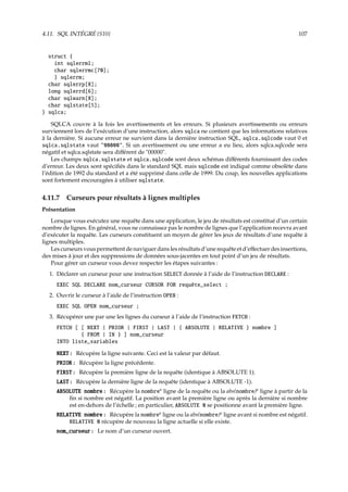 4.11. SQL INTÉGRÉ {S10} 107
struct {
int sqlerrml;
char sqlerrmc[70];
} sqlerrm;
char sqlerrp[8];
long sqlerrd[6];
char sqlwarn[8];
char sqlstate[5];
} sqlca;
SQLCA couvre à la fois les avertissements et les erreurs. Si plusieurs avertissements ou erreurs
surviennent lors de l’exécution d’une instruction, alors sqlca ne contient que les informations relatives
à la dernière. Si aucune erreur ne survient dans la dernière instruction SQL, sqlca.sqlcode vaut 0 et
sqlca.sqlstate vaut 00000. Si un avertissement ou une erreur a eu lieu, alors sqlca.sqlcode sera
négatif et sqlca.sqlstate sera diﬀérent de 00000.
Les champs sqlca.sqlstate et sqlca.sqlcode sont deux schémas diﬀérents fournissant des codes
d’erreur. Les deux sont spéciﬁés dans le standard SQL mais sqlcode est indiqué comme obsolète dans
l’édition de 1992 du standard et a été supprimé dans celle de 1999. Du coup, les nouvelles applications
sont fortement encouragées à utiliser sqlstate.
4.11.7 Curseurs pour résultats à lignes multiples
Présentation
Lorsque vous exécutez une requête dans une application, le jeu de résultats est constitué d’un certain
nombre de lignes. En général, vous ne connaissez pas le nombre de lignes que l’application recevra avant
d’exécuter la requête. Les curseurs constituent un moyen de gérer les jeux de résultats d’une requête à
lignes multiples.
Les curseurs vous permettent de naviguer dans les résultats d’une requête et d’eﬀectuer des insertions,
des mises à jour et des suppressions de données sous-jacentes en tout point d’un jeu de résultats.
Pour gérer un curseur vous devez respecter les étapes suivantes :
1. Déclarer un curseur pour une instruction SELECT donnée à l’aide de l’instruction DECLARE :
EXEC SQL DECLARE nom_curseur CURSOR FOR requête_select ;
2. Ouvrir le curseur à l’aide de l’instruction OPEN :
EXEC SQL OPEN nom_curseur ;
3. Récupérer une par une les lignes du curseur à l’aide de l’instruction FETCH :
FETCH [ [ NEXT | PRIOR | FIRST | LAST | { ABSOLUTE | RELATIVE } nombre ]
{ FROM | IN } ] nom_curseur
INTO liste_variables
NEXT : Récupère la ligne suivante. Ceci est la valeur par défaut.
PRIOR : Récupère la ligne précédente.
FIRST : Récupère la première ligne de la requête (identique à ABSOLUTE 1).
LAST : Récupère la dernière ligne de la requête (identique à ABSOLUTE -1).
ABSOLUTE nombre : Récupère la nombree
ligne de la requête ou la abs(nombre)e
ligne à partir de la
ﬁn si nombre est négatif. La position avant la première ligne ou après la dernière si nombre
est en-dehors de l’échelle ; en particulier, ABSOLUTE 0 se positionne avant la première ligne.
RELATIVE nombre : Récupère la nombree
ligne ou la abs(nombre)e
ligne avant si nombre est négatif.
RELATIVE 0 récupère de nouveau la ligne actuelle si elle existe.
nom_curseur : Le nom d’un curseur ouvert.
 