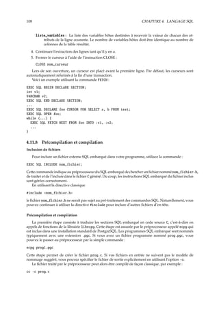 108 CHAPITRE 4. LANGAGE SQL
liste_variables : La liste des variables hôtes destinées à recevoir la valeur de chacun des at-
tributs de la ligne courante. Le nombre de variables hôtes doit être identique au nombre de
colonnes de la table résultat.
4. Continuez l’extraction des lignes tant qu’il y en a.
5. Fermer le curseur à l’aide de l’instruction CLOSE :
CLOSE nom_curseur
Lors de son ouverture, un curseur est placé avant la première ligne. Par défaut, les curseurs sont
automatiquement refermés à la ﬁn d’une transaction.
Voici un exemple utilisant la commande FETCH :
EXEC SQL BEGIN DECLARE SECTION;
int v1;
VARCHAR v2;
EXEC SQL END DECLARE SECTION;
...
EXEC SQL DECLARE foo CURSOR FOR SELECT a, b FROM test;
EXEC SQL OPEN foo;
while (...) {
EXEC SQL FETCH NEXT FROM foo INTO :v1, :v2;
...
}
4.11.8 Précompilation et compilation
Inclusion de ﬁchiers
Pour inclure un ﬁchier externe SQL embarqué dans votre programme, utilisez la commande :
EXEC SQL INCLUDE nom_fichier;
CettecommandeindiqueaupréprocesseurduSQLembarquédechercherunﬁchiernomménom_fichier.h,
de traiter et de l’inclure dans le ﬁchier C généré. Du coup, les instructions SQL embarqué du ﬁchier inclus
sont gérées correctement.
En utilisant la directive classique
#include nom_fichier.h
le ﬁchier nom_fichier.h ne serait pas sujet au pré-traitement des commandes SQL. Naturellement, vous
pouvez continuer à utiliser la directive #include pour inclure d’autres ﬁchiers d’en-tête.
Précompilation et compilation
La première étape consiste à traduire les sections SQL embarqué en code source C, c’est-à-dire en
appels de fonctions de la librairie libecpg. Cette étape est assurée par le préprocesseur appelé ecpg qui
est inclus dans une installation standard de PostgreSQL. Les programmes SQL embarqué sont nommés
typiquement avec une extension .pgc. Si vous avez un ﬁchier programme nommé prog.pgc, vous
pouvez le passer au préprocesseur par la simple commande :
ecpg prog1.pgc
Cette étape permet de créer le ﬁchier prog.c. Si vos ﬁchiers en entrée ne suivent pas le modèle de
nommage suggéré, vous pouvez spéciﬁer le ﬁchier de sortie explicitement en utilisant l’option -o.
Le ﬁchier traité par le préprocesseur peut alors être compilé de façon classique, par exemple :
cc -c prog.c
 