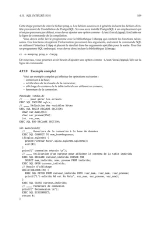 4.11. SQL INTÉGRÉ {S10} 109
Cette étape permet de créer le ﬁchier prog.o. Les ﬁchiers sources en C générés incluent les ﬁchiers d’en-
tête provenant de l’installation de PostgreSQL. Si vous avez installé PostgreSQL à un emplacement qui
n’est pas parcouru par défaut, vous devez ajouter une option comme -I/usr/local/pgsql/include sur
la ligne de commande de la compilation.
Vous devez enﬁn lier le programme avec la bibliothèque libecpg qui contient les fonctions néces-
saires. Ces fonctions récupèrent l’information provenant des arguments, exécutent la commande SQL
en utilisant l’interface libpq et placent le résultat dans les arguments spéciﬁés pour la sortie. Pour lier
un programme SQL embarqué, vous devez donc inclure la bibliothèque libecpg :
cc -o monprog prog.o -lecpg
De nouveau, vous pourriez avoir besoin d’ajouter une option comme -L/usr/local/pgsql/lib sur la
ligne de commande.
4.11.9 Exemple complet
Voici un exemple complet qui eﬀectue les opérations suivantes :
– connexion à la base ;
– vériﬁcation de la réussite de la connexion ;
– aﬃchage du contenu de la table individu en utilisant un curseur ;
– fermeture de la connexion.
#include stdio.h
// ____ pour gérer les erreurs
EXEC SQL INCLUDE sqlca;
// ____ Définition des variables hôtes
EXEC SQL BEGIN DECLARE SECTION;
char var_nom[256];
char var_prenom[256];
int var_num;
EXEC SQL END DECLARE SECTION;
int main(void){
// ____ Ouverture de la connexion à la base de données
EXEC SQL CONNECT TO nom_base@aquanux;
if(sqlca.sqlcode) {
printf(erreur %sn,sqlca.sqlerrm.sqlerrmc);
exit(0);
}
printf( connexion réussie n);
// ____ Utilisation d’un curseur pour afficher le contenu de la table individu
EXEC SQL DECLARE curseur_individu CURSOR FOR
SELECT num_individu, nom, prenom FROM individu;
EXEC SQL OPEN curseur_individu;
// Boucle d’affichage
while(SQLCODE==0) {
EXEC SQL FETCH FROM curseur_individu INTO :var_num, :var_nom, :var_prenom;
printf(L’i-ndividu %d est %s %sn, var_num, var_prenom, var_nom);
}
EXEC SQL CLOSE curseur_individu;
// ____ Fermeture de connexion
printf( Déconnexion n);
EXEC SQL DISCONNECT;
return 0;
}
 