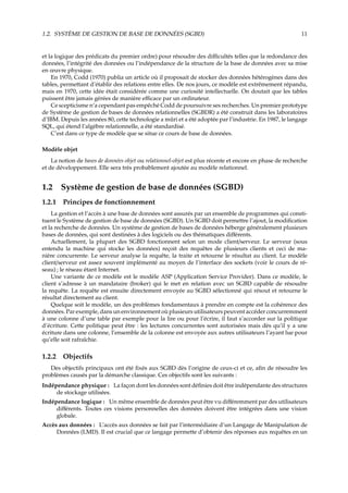 1.2. SYSTÈME DE GESTION DE BASE DE DONNÉES (SGBD) 11
et la logique des prédicats du premier ordre) pour résoudre des diﬃcultés telles que la redondance des
données, l’intégrité des données ou l’indépendance de la structure de la base de données avec sa mise
en œuvre physique.
En 1970, Codd (1970) publia un article où il proposait de stocker des données hétérogènes dans des
tables, permettant d’établir des relations entre elles. De nos jours, ce modèle est extrêmement répandu,
mais en 1970, cette idée était considérée comme une curiosité intellectuelle. On doutait que les tables
puissent être jamais gérées de manière eﬃcace par un ordinateur.
Ce scepticisme n’a cependant pas empêché Codd de poursuivre ses recherches. Un premier prototype
de Système de gestion de bases de données relationnelles (SGBDR) a été construit dans les laboratoires
d’IBM. Depuis les années 80, cette technologie a mûri et a été adoptée par l’industrie. En 1987, le langage
SQL, qui étend l’algèbre relationnelle, a été standardisé.
C’est dans ce type de modèle que se situe ce cours de base de données.
Modèle objet
La notion de bases de données objet ou relationnel-objet est plus récente et encore en phase de recherche
et de développement. Elle sera très probablement ajoutée au modèle relationnel.
1.2 Système de gestion de base de données (SGBD)
1.2.1 Principes de fonctionnement
La gestion et l’accès à une base de données sont assurés par un ensemble de programmes qui consti-
tuent le Système de gestion de base de données (SGBD). Un SGBD doit permettre l’ajout, la modiﬁcation
et la recherche de données. Un système de gestion de bases de données héberge généralement plusieurs
bases de données, qui sont destinées à des logiciels ou des thématiques diﬀérents.
Actuellement, la plupart des SGBD fonctionnent selon un mode client/serveur. Le serveur (sous
entendu la machine qui stocke les données) reçoit des requêtes de plusieurs clients et ceci de ma-
nière concurrente. Le serveur analyse la requête, la traite et retourne le résultat au client. Le modèle
client/serveur est assez souvent implémenté au moyen de l’interface des sockets (voir le cours de ré-
seau) ; le réseau étant Internet.
Une variante de ce modèle est le modèle ASP (Application Service Provider). Dans ce modèle, le
client s’adresse à un mandataire (broker) qui le met en relation avec un SGBD capable de résoudre
la requête. La requête est ensuite directement envoyée au SGBD sélectionné qui résout et retourne le
résultat directement au client.
Quelque soit le modèle, un des problèmes fondamentaux à prendre en compte est la cohérence des
données. Par exemple, dans un environnement où plusieurs utilisateurs peuvent accéder concurremment
à une colonne d’une table par exemple pour la lire ou pour l’écrire, il faut s’accorder sur la politique
d’écriture. Cette politique peut être : les lectures concurrentes sont autorisées mais dès qu’il y a une
écriture dans une colonne, l’ensemble de la colonne est envoyée aux autres utilisateurs l’ayant lue pour
qu’elle soit rafraîchie.
1.2.2 Objectifs
Des objectifs principaux ont été ﬁxés aux SGBD dès l’origine de ceux-ci et ce, aﬁn de résoudre les
problèmes causés par la démarche classique. Ces objectifs sont les suivants :
Indépendance physique : La façon dont les données sont déﬁnies doit être indépendante des structures
de stockage utilisées.
Indépendance logique : Un même ensemble de données peut être vu diﬀéremment par des utilisateurs
diﬀérents. Toutes ces visions personnelles des données doivent être intégrées dans une vision
globale.
Accès aux données : L’accès aux données se fait par l’intermédiaire d’un Langage de Manipulation de
Données (LMD). Il est crucial que ce langage permette d’obtenir des réponses aux requêtes en un
 