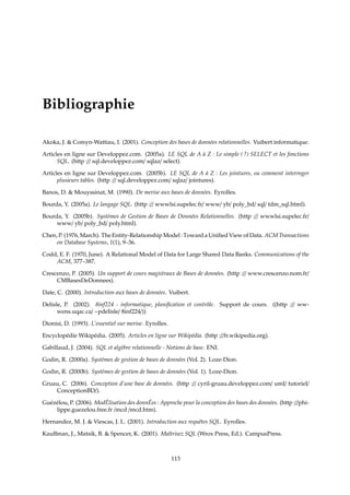 Bibliographie
Akoka, J.  Comyn-Wattiau, I. (2001). Conception des bases de données relationnelles. Vuibert informatique.
Articles en ligne sur Developpez.com. (2005a). LE SQL de A à Z : Le simple ( ?) SELECT et les fonctions
SQL. (http :// sql.developpez.com/ sqlaz/ select).
Articles en ligne sur Developpez.com. (2005b). LE SQL de A à Z : Les jointures, ou comment interroger
plusieurs tables. (http :// sql.developpez.com/ sqlaz/ jointures).
Banos, D.  Mouyssinat, M. (1990). De merise aux bases de données. Eyrolles.
Bourda, Y. (2005a). Le langage SQL. (http :// wwwlsi.supelec.fr/ www/ yb/ poly_bd/ sql/ tdm_sql.html).
Bourda, Y. (2005b). Systèmes de Gestion de Bases de Données Relationnelles. (http :// wwwlsi.supelec.fr/
www/ yb/ poly_bd/ poly.html).
Chen, P. (1976, March). The Entity-Relationship Model : Toward a Uniﬁed View of Data. ACM Transactions
on Database Systems, 1(1), 9–36.
Codd, E. F. (1970, June). A Relational Model of Data for Large Shared Data Banks. Communications of the
ACM, 377–387.
Crescenzo, P. (2005). Un support de cours magistraux de Bases de données. (http :// www.crescenzo.nom.fr/
CMBasesDeDonnees).
Date, C. (2000). Introduction aux bases de données. Vuibert.
Delisle, P. (2002). 8inf224 - informatique, planiﬁcation et contrôle. Support de cours. ((http :// ww-
wens.uqac.ca/ ~pdelisle/ 8inf224/))
Dionisi, D. (1993). L’essentiel sur merise. Eyrolles.
Encyclopédie Wikipédia. (2005). Articles en ligne sur Wikipédia. (http ://fr.wikipedia.org).
Gabillaud, J. (2004). SQL et algèbre relationnelle - Notions de base. ENI.
Godin, R. (2000a). Systèmes de gestion de bases de données (Vol. 2). Loze-Dion.
Godin, R. (2000b). Systèmes de gestion de bases de données (Vol. 1). Loze-Dion.
Gruau, C. (2006). Conception d’une base de données. (http :// cyril-gruau.developpez.com/ uml/ tutoriel/
ConceptionBD/).
Guézélou, P. (2006). ModÉlisation des donnÉes : Approche pour la conception des bases des données. (http ://phi-
lippe.guezelou.free.fr /mcd /mcd.htm).
Hernandez, M. J.  Viescas, J. L. (2001). Introduction aux requêtes SQL. Eyrolles.
Kauﬀman, J., Matsik, B.  Spencer, K. (2001). Maîtrisez SQL (Wrox Press, Ed.). CampusPress.
113
 