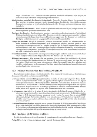 12 CHAPITRE 1. INTRODUCTION AUX BASES DE DONNÉES {S1}
temps « raisonnable ». Le LMD doit donc être optimisé, minimiser le nombre d’accès disques, et
tout cela de façon totalement transparente pour l’utilisateur.
Administration centralisée des données (intégration) : Toutes les données doivent être centralisées
dans un réservoir unique commun à toutes les applications. En eﬀet, des visions diﬀérentes des
données (entre autres) se résolvent plus facilement si les données sont administrées de façon
centralisée.
Non redondance des données : Aﬁn d’éviter les problèmes lors des mises à jour, chaque donnée ne
doit être présente qu’une seule fois dans la base.
Cohérence des données : Les données sont soumises à un certain nombre de contraintes d’intégrité qui
déﬁnissent un état cohérent de la base. Elles doivent pouvoir être exprimées simplement et vériﬁées
automatiquement à chaque insertion, modiﬁcation ou suppression des données. Les contraintes
d’intégrité sont décrites dans le Langage de Description de Données (LDD).
Partage des données : Il s’agit de permettre à plusieurs utilisateurs d’accéder aux mêmes données au
même moment de manière transparente. Si ce problème est simple à résoudre quand il s’agit
uniquement d’interrogations, cela ne l’est plus quand il s’agit de modiﬁcations dans un contexte
multi-utilisateurs car il faut : permettre à deux (ou plus) utilisateurs de modiﬁer la même donnée
« en même temps » et assurer un résultat d’interrogation cohérent pour un utilisateur consultant
une table pendant qu’un autre la modiﬁe.
Sécurité des données : Les données doivent pouvoir être protégées contre les accès non autorisés. Pour
cela, il faut pouvoir associer à chaque utilisateur des droits d’accès aux données.
Résistance aux pannes : Que se passe-t-il si une panne survient au milieu d’une modiﬁcation, si certains
ﬁchiers contenant les données deviennent illisibles ? Il faut pouvoir récupérer une base dans un
état « sain ». Ainsi, après une panne intervenant au milieu d’une modiﬁcation deux solutions sont
possibles : soit récupérer les données dans l’état dans lequel elles étaient avant la modiﬁcation, soit
terminer l’opération interrompue.
1.2.3 Niveaux de description des données ANSI/SPARC
Pour atteindre certains de ces objectifs (surtout les deux premiers), trois niveaux de description des
données ont été déﬁnis par la norme ANSI/SPARC.
Le niveau externe correspond à la perception de tout ou partie de la base par un groupe donné d’utili-
sateurs, indépendamment des autres. On appelle cette description le schéma externe ou vue. Il peut
exister plusieurs schémas externes représentant diﬀérentes vues sur la base de données avec des
possibilités de recouvrement. Le niveau externe assure l’analyse et l’interprétation des requêtes
en primitives de plus bas niveau et se charge également de convertir éventuellement les données
brutes, issues de la réponse à la requête, dans un format souhaité par l’utilisateur.
Le niveau conceptuel décrit la structure de toutes les données de la base, leurs propriétés (i.e. les re-
lations qui existent entre elles : leur sémantique inhérente), sans se soucier de l’implémentation
physique ni de la façon dont chaque groupe de travail voudra s’en servir. Dans le cas des SGBD
relationnels, il s’agit d’une vision tabulaire où la sémantique de l’information est exprimée en uti-
lisant les concepts de relation, attributs et de contraintes d’intégrité. On appelle cette description
le schéma conceptuel.
Le niveau interne ou physique s’appuie sur un système de gestion de ﬁchiers pour déﬁnir la politique
de stockage ainsi que le placement des données. Le niveau physique est donc responsable du choix
de l’organisation physique des ﬁchiers ainsi que de l’utilisation de telle ou telle méthode d’accès
en fonction de la requête. On appelle cette description le schéma interne.
1.2.4 Quelques SGBD connus et utilisés
Il existe de nombreux systèmes de gestion de bases de données, en voici une liste non exhaustive :
PostgreSQL : http ://www.postgresql.org/ – dans le domaine public ;
 