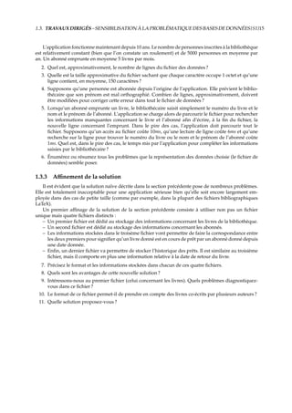 1.3. TRAVAUXDIRIGÉS–SENSIBILISATIONÀLAPROBLÉMATIQUEDESBASESDEDONNÉES {S1}15
L’application fonctionne maintenant depuis 10 ans. Le nombre de personnes inscrites à la bibliothèque
est relativement constant (bien que l’on constate un roulement) et de 5000 personnes en moyenne par
an. Un abonné emprunte en moyenne 5 livres par mois.
2. Quel est, approximativement, le nombre de lignes du ﬁchier des données ?
3. Quelle est la taille approximative du ﬁchier sachant que chaque caractère occupe 1 octet et qu’une
ligne contient, en moyenne, 150 caractères ?
4. Supposons qu’une personne est abonnée depuis l’origine de l’application. Elle prévient le biblio-
thécaire que son prénom est mal orthographié. Combien de lignes, approximativement, doivent
être modiﬁées pour corriger cette erreur dans tout le ﬁchier de données ?
5. Lorsqu’un abonné emprunte un livre, le bibliothécaire saisit simplement le numéro du livre et le
nom et le prénom de l’abonné. L’application se charge alors de parcourir le ﬁchier pour rechercher
les informations manquantes concernant le livre et l’abonné aﬁn d’écrire, à la ﬁn du ﬁchier, la
nouvelle ligne concernant l’emprunt. Dans le pire des cas, l’application doit parcourir tout le
ﬁchier. Supposons qu’un accès au ﬁchier coûte 10ms, qu’une lecture de ligne coûte 6ms et qu’une
recherche sur la ligne pour trouver le numéro du livre ou le nom et le prénom de l’abonné coûte
1ms. Quel est, dans le pire des cas, le temps mis par l’application pour compléter les informations
saisies par le bibliothécaire ?
6. Énumérez ou résumez tous les problèmes que la représentation des données choisie (le ﬁchier de
données) semble poser.
1.3.3 Aﬃnement de la solution
Il est évident que la solution naïve décrite dans la section précédente pose de nombreux problèmes.
Elle est totalement inacceptable pour une application sérieuse bien qu’elle soit encore largement em-
ployée dans des cas de petite taille (comme par exemple, dans la plupart des ﬁchiers bibliographiques
LaTeX).
Un premier aﬃnage de la solution de la section précédente consiste à utiliser non pas un ﬁchier
unique mais quatre ﬁchiers distincts :
– Un premier ﬁchier est dédié au stockage des informations concernant les livres de la bibliothèque.
– Un second ﬁchier est dédié au stockage des informations concernant les abonnés.
– Les informations stockées dans le troisème ﬁchier vont permettre de faire la correspondance entre
les deux premiers pour signiﬁer qu’un livre donné est en cours de prêt par un abonné donné depuis
une date donnée.
– Enﬁn, un dernier ﬁchier va permettre de stocker l’historique des prêts. Il est similaire au troisième
ﬁchier, mais il comporte en plus une information relative à la date de retour du livre.
7. Précisez le format et les informations stockées dans chacun de ces quatre ﬁchiers.
8. Quels sont les avantages de cette nouvelle solution ?
9. Intéressons-nous au premier ﬁchier (celui concernant les livres). Quels problèmes diagnostiquez-
vous dans ce ﬁchier ?
10. Le format de ce ﬁchier permet-il de prendre en compte des livres co-écrits par plusieurs auteurs ?
11. Quelle solution proposez-vous ?
 