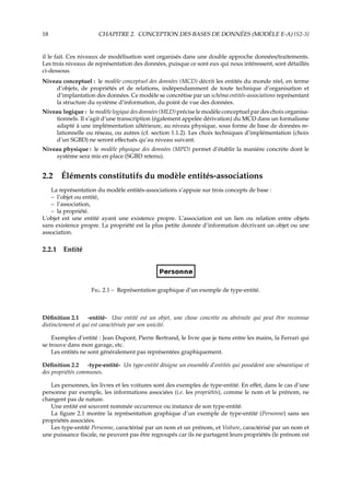 18 CHAPITRE 2. CONCEPTION DES BASES DE DONNÉES (MODÈLE E-A) {S2-3}
il le fait. Ces niveaux de modélisation sont organisés dans une double approche données/traitements.
Les trois niveaux de représentation des données, puisque ce sont eux qui nous intéressent, sont détaillés
ci-dessous.
Niveau conceptuel : le modèle conceptuel des données (MCD) décrit les entités du monde réel, en terme
d’objets, de propriétés et de relations, indépendamment de toute technique d’organisation et
d’implantation des données. Ce modèle se concrétise par un schéma entités-associations représentant
la structure du système d’information, du point de vue des données.
Niveau logique : le modèle logique des données (MLD) précise le modèle conceptuel par des choix organisa-
tionnels. Il s’agit d’une transcription (également appelée dérivation) du MCD dans un formalisme
adapté à une implémentation ultérieure, au niveau physique, sous forme de base de données re-
lationnelle ou réseau, ou autres (cf. section 1.1.2). Les choix techniques d’implémentation (choix
d’un SGBD) ne seront eﬀectués qu’au niveau suivant.
Niveau physique : le modèle physique des données (MPD) permet d’établir la manière concrète dont le
système sera mis en place (SGBD retenu).
2.2 Éléments constitutifs du modèle entités-associations
La représentation du modèle entités-associations s’appuie sur trois concepts de base :
– l’objet ou entité,
– l’association,
– la propriété.
L’objet est une entité ayant une existence propre. L’association est un lien ou relation entre objets
sans existence propre. La propriété est la plus petite donnée d’information décrivant un objet ou une
association.
2.2.1 Entité
F. 2.1 – Représentation graphique d’un exemple de type-entité.
Déﬁnition 2.1 -entité- Une entité est un objet, une chose concrète ou abstraite qui peut être reconnue
distinctement et qui est caractérisée par son unicité.
Exemples d’entité : Jean Dupont, Pierre Bertrand, le livre que je tiens entre les mains, la Ferrari qui
se trouve dans mon garage, etc.
Les entités ne sont généralement pas représentées graphiquement.
Déﬁnition 2.2 -type-entité- Un type-entité désigne un ensemble d’entités qui possèdent une sémantique et
des propriétés communes.
Les personnes, les livres et les voitures sont des exemples de type-entité. En eﬀet, dans le cas d’une
personne par exemple, les informations associées (i.e. les propriétés), comme le nom et le prénom, ne
changent pas de nature.
Une entité est souvent nommée occurrence ou instance de son type-entité.
La ﬁgure 2.1 montre la représentation graphique d’un exemple de type-entité (Personne) sans ses
propriétés associées.
Les type-entité Personne, caractérisé par un nom et un prénom, et Voiture, caractérisé par un nom et
une puissance ﬁscale, ne peuvent pas être regroupés car ils ne partagent leurs propriétés (le prénom est
 