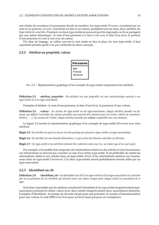 2.2. ÉLÉMENTS CONSTITUTIFS DU MODÈLE ENTITÉS-ASSOCIATIONS 19
une chaîne de caractères et la puissance ﬁscale un nombre). Les type-entité Personne, caractérisé par un
nom et un prénom, et Livre, caractérisé un titre et un auteur, possèdent tous les deux deux attributs du
type chaîne de caractères. Pourtant, ces deux type-entités ne peuvent pas être regroupés car ils ne partagent
pas une même sémantique : le nom d’une personne n’a rien à voir avec le titre d’un livre, le prénom
d’une personne n’a rien à voir avec un auteur.
Par abus de langage, on utilise souvent le mot entité en lieu et place du mot type-entité, il faut
cependant prendre garde à ne pas confondre les deux concepts.
2.2.2 Attribut ou propriété, valeur
F. 2.2 – Représentation graphique d’un exemple de type-entité comportant trois attributs
Déﬁnition 2.3 -attribut, propriété- Un attribut (ou une propriété) est une caractéristique associée à un
type-entité ou à un type-association.
Exemples d’attribut : le nom d’une personne, le titre d’une livre, la puissance d’une voiture.
Déﬁnition 2.4 -valeur- Au niveau du type-entité ou du type-association, chaque attribut possède un do-
maine qui déﬁnit l’ensemble des valeurs possibles qui peuvent être choisies pour lui (entier, chaîne de caractères,
booléen, . . .). Au niveau de l’entité, chaque attribut possède une valeur compatible avec son domaine.
La ﬁgure 2.2 montre la représentation graphique d’un exemple de type-entité (Personne) avec trois
attributs.
Règle 2.5 Un attribut ne peut en aucun cas être partagé par plusieurs type-entités ou type-associations.
Règle 2.6 Un attribut est une donnée élémentaire, ce qui exclut des données calculées ou dérivées.
Règle 2.7 Un type-entité et ses attributs doivent être cohérents entre eux (i.e. ne traiter que d’un seul sujet).
Par exemple, si le modèle doit comporter des informations relatives à des articles et à leur fournisseur,
ces informations ne doivent pas coexister au sein d’un même type-entité. Il est préférable de mettre les
informations relatives aux articles dans un type-entité Article et les informations relatives aux fournis-
seurs dans un type-entité Fournisseur. Ces deux type-entités seront probablement ensuite reliés par un
type-association.
2.2.3 Identiﬁant ou clé
Déﬁnition 2.8 -identiﬁant, clé- Un identiﬁant (ou clé) d’un type-entité ou d’un type-association est constitué
par un ou plusieurs de ses attributs qui doivent avoir une valeur unique pour chaque entité ou association de ce
type.
Il est donc impossible que les attributs constituant l’identiﬁant d’un type-entité (respectivement type-
association) prennent la même valeur pour deux entités (respectivement deux associations) distinctes.
Exemples d’identiﬁant : le numéro de sécurité sociale pour une personne, le numéro d’immatriculation
pour une voiture, le code ISBN d’un livre pour un livre (mais pas pour un exemplaire).
 