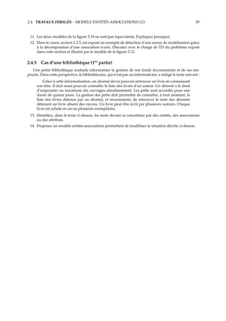 2.4. TRAVAUX DIRIGÉS – MODÈLE ENTITÉS-ASSOCIATIONS {S2} 29
11. Les deux modèles de la ﬁgure 2.18 ne sont pas équivalents. Expliquez pourquoi.
12. Dans le cours, section 2.3.3, est exposé un exemple de détection d’une erreur de modélisation grâce
à la décomposition d’une association n-aire. Discutez avec le chargé de TD du problème exposé
dans cette section et illustré par le modèle de la ﬁgure 2.12.
2.4.5 Cas d’une bibliothèque (1re
partie)
Une petite bibliothèque souhaite informatiser la gestion de son fonds documentaire et de ses em-
prunts. Dans cette perspective, le bibliothécaire, qui n’est pas un informaticien, a rédigé le texte suivant :
Grâce à cette informatisation, un abonné devra pouvoir retrouver un livre en connaissant
son titre. Il doit aussi pouvoir connaître la liste des livres d’un auteur. Un abonné a le droit
d’emprunter au maximum dix ouvrages simultanément. Les prêts sont accordés pour une
durée de quinze jours. La gestion des prêts doit permettre de connaître, à tout moment, la
liste des livres détenus par un abonné, et inversement, de retrouver le nom des abonnés
détenant un livre absent des rayons. Un livre peut être écrit par plusieurs auteurs. Chaque
livre est acheté en un ou plusieurs exemplaires.
13. Identiﬁez, dans le texte ci-dessus, les mots devant se concrétiser par des entités, des associations
ou des attributs.
14. Proposez un modèle entités-associations permettant de modéliser la situation décrite ci-dessus.
 
