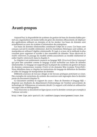 Avant-propos
Aujourd’hui, la disponibilité de systèmes de gestion de base de données ﬁables per-
met aux organisations de toutes tailles de gérer des données eﬃcacement, de déployer
des applications utilisant ces données et de les stocker. Les bases de données sont
actuellement au cœur du système d’information des entreprises.
Les bases de données relationnelles constituent l’objet de ce cours. Ces bases sont
conçues suivant le modèle relationnel, dont les fondations théoriques sont solides, et
manipulées en utilisant l’algèbre relationnelle. Il s’agit, à ce jour, de la méthode la plus
courante pour organiser et accéder à des ensembles de données. Nous décrivons le
modèle relationnel, le passage du modèle entités-associations au modèle relationnel et
enﬁn l’algèbre relationnelle dans le chapitre 3.
Le chapitre 4 est entièrement consacré au langage SQL (Structured Query Language)
qui peut être considéré comme le langage d’accès normalisé aux bases de données
relationnelles. Ce langage est supporté par la plupart des systèmes de gestion de bases
de données commerciaux (comme Oracle) et du domaine libre (comme PostgreSQL).
Nous détaillons dans ce chapitre les instructions du langage de déﬁnition de données
et celles du langage de manipulation de données.
Diﬀérents exercices de travaux dirigés et de travaux pratiques ponctuent ce cours.
Des exemples de corrections de certains des exercices sont regroupés dans la dernière
partie du document (chapitre 5).
Ce document constitue le support du cours « Base de Données et langage SQL »
dispensé aux étudiants du département d’informatique de l’institut universitaire de
technologie de Villetaneuse en semestre décalé. Ce support a été réalisé en utilisant les
ouvrages cités en bibliographie.
Vous trouverez ce document en ligne (pour avoir la dernière version par exemple) à
l’adresse suivante :
http://www-lipn.univ-paris13.fr/~audibert/pages/enseignement/cours.htm
3
 