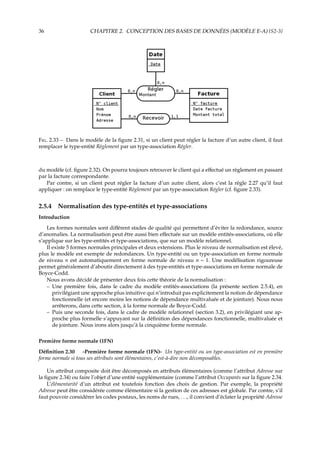36 CHAPITRE 2. CONCEPTION DES BASES DE DONNÉES (MODÈLE E-A) {S2-3}
F. 2.33 – Dans le modèle de la ﬁgure 2.31, si un client peut régler la facture d’un autre client, il faut
remplacer le type-entité Règlement par un type-association Régler.
du modèle (cf. ﬁgure 2.32). On pourra toujours retrouver le client qui a eﬀectué un règlement en passant
par la facture correspondante.
Par contre, si un client peut régler la facture d’un autre client, alors c’est la règle 2.27 qu’il faut
appliquer : on remplace le type-entité Règlement par un type-association Régler (cf. ﬁgure 2.33).
2.5.4 Normalisation des type-entités et type-associations
Introduction
Les formes normales sont diﬀérent stades de qualité qui permettent d’éviter la redondance, source
d’anomalies. La normalisation peut être aussi bien eﬀectuée sur un modèle entités-associations, où elle
s’applique sur les type-entités et type-associations, que sur un modèle relationnel.
Il existe 5 formes normales principales et deux extensions. Plus le niveau de normalisation est élevé,
plus le modèle est exempte de redondances. Un type-entité ou un type-association en forme normale
de niveau n est automatiquement en forme normale de niveau n − 1. Une modélisation rigoureuse
permet généralement d’aboutir directement à des type-entités et type-associations en forme normale de
Boyce-Codd.
Nous avons décidé de présenter deux fois cette théorie de la normalisation :
– Une première fois, dans le cadre du modèle entités-associations (la présente section 2.5.4), en
privilégiant une approche plus intuitive qui n’introduit pas explicitement la notion de dépendance
fonctionnelle (et encore moins les notions de dépendance multivaluée et de jointure). Nous nous
arrêterons, dans cette section, à la forme normale de Boyce-Codd.
– Puis une seconde fois, dans le cadre de modèle relationnel (section 3.2), en privilégiant une ap-
proche plus formelle s’appuyant sur la déﬁnition des dépendances fonctionnelle, multivaluée et
de jointure. Nous irons alors jusqu’à la cinquième forme normale.
Première forme normale (1FN)
Déﬁnition 2.30 -Première forme normale (1FN)- Un type-entité ou un type-association est en première
forme normale si tous ses attributs sont élémentaires, c’est-à-dire non décomposables.
Un attribut composite doit être décomposés en attributs élémentaires (comme l’attribut Adresse sur
la ﬁgure 2.34) ou faire l’objet d’une entité supplémentaire (comme l’attribut Occupants sur la ﬁgure 2.34.
L’élémentarité d’un attribut est toutefois fonction des choix de gestion. Par exemple, la propriété
Adresse peut être considérée comme élémentaire si la gestion de ces adresses est globale. Par contre, s’il
faut pouvoir considérer les codes postaux, les noms de rues, . . ., il convient d’éclater la propriété Adresse
 
