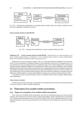 38 CHAPITRE 2. CONCEPTION DES BASES DE DONNÉES (MODÈLE E-A) {S2-3}
F. 2.36 – Exemple de normalisation en troisième forme normale. Dans cet exemple, l’attribut Adresse
fournisseur dépend de l’attribut Fournisseur.
Forme normale de Boyce-Codd (BCNF)
F. 2.37 – Exemple de normalisation en forme normale de Boyce-Codd.
Déﬁnition 2.33 -Forme normale de Boyce-Codd (BCNF)- Un type-entité ou un type-association est en
forme normale de Boyce-Codd si, et seulement si, il est en troisième forme normale et si aucun attribut faisant
partie de la clé dépend d’un attribut ne faisant pas partie de la clé.
Intéressons-nous, par exemple (cf. ﬁgure 2.37), à un type-entité Diplômé modélisant des personnes
(Nom et Prénom) possédant un diplôme (Diplôme) d’une institution (Institution). On suppose qu’il n’y a
pas d’homonyme, qu’une même personne ne possède pas deux fois le même diplôme mais qu’elle peut
posséder plusieurs diplômes diﬀérents. Une institution ne délivre qu’un type de diplôme, mais un même
diplôme peut être délivré par plusieurs institutions (par exemple, plusieurs écoles d’ingénieurs délivrent
des diplômes d’ingénieur). Une clé possible pour le type-entité Diplômé est donc Nom, Prénom, Diplôme. Le
type-entité obtenu est en troisième forme normale, mais une redondance subsiste car l’attribut Institution
détermine l’attribut Diplôme. Le type-entité Diplômé n’est donc pas en forme normale de Boyce-Codd.
Un modèle en forme normale de Boyce-Codd est considéré comme étant de qualité suﬃsante pour
une implantation.
Autres formes normales
Il existe d’autres formes normales. La quatrième et la cinquième forme normale sont présentées dans
la section 3.2 dans le cadre du modèle relationnel.
2.6 Élaboration d’un modèle entités-associations
2.6.1 Étapes de conceptions d’un modèle entités-associations
Pour concevoir un modèle entités-associations, vous devrez certainement passer par une succession
d’étapes. Nous les décrivons ci-dessous dans l’ordre chronologique. Sachez cependant que la conception
d’un modèle entités-associations est un travail non linéaire. Vous devrez régulièrement revenir à une
étape précédente et vous n’avez pas besoin d’en avoir terminé avec une étape pour commencer l’étape
suivante.
 
