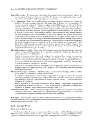 2.6. ÉLABORATION D’UN MODÈLE ENTITÉS-ASSOCIATIONS 39
Recueil des besoins – C’est une étape primordiale. Inventoriez l’ensemble des données à partir des
documents de l’entreprise, d’un éventuel cahier des charges et plus généralement de tous les
supports de l’information. N’hésitez pas à poser des questions.
Tri de l’information – Faites le tri dans les données recueillies. Il faut faire attention, à ce niveau, aux
problèmes de synonymie/polysémie. En eﬀet, les attributs ne doivent pas être redondants. Par
exemple, si dans le langage de l’entreprise on peut parler indiﬀéremment de référence d’article ou
de n˚ de produit pour désigner la même chose, cette caractéristique ne devra se concrétiser que par
un unique attribut dans le modèle. Inversement, on peut parler d’adresse pour désigner l’adresse
du fournisseur et l’adresse du client, le contexte permettant de lever l’ambiguïté. Par contre, dans
le modèle, il faudra veiller à bien distinguer ces deux caractéristiques par deux attributs distincts.
Un autre exemple est celui d’une entreprise de production fabricant des produits à destination
d’une autre société du même groupe. Il se peut que dans ce cas, le prix de production (i.e. le coût
de revient industriel) soit le même que prix de vente (aucune marge n’est réalisée). Même dans ce
cas où les deux caractéristiques sont identiques pour chaque entité (prix de production égale prix
de vente), il faut impérativement les scinder en deux attributs au niveau du type-entité Produit.
Sinon, cette égalité factuelle deviendrait une contrainte imposée par le modèle, obligeant alors
l’entreprise de production à revoir son système le jour où elle décidera de réaliser une marge (prix
de production inférieure au prix de vente).
Identiﬁcation des type-entités – Le repérage d’attributs pouvant servir d’identiﬁant permet souvent de
repérer un type-entité. Les attributs de ce type-entité sont alors les attributs qui dépendent des
attributs pouvant servir d’identiﬁant.
Attention, un même concept du monde réel peut être représenté dans certains cas comme un
attribut et dans d’autres cas comme un type-entité, selon qu’il a ou non une existence propre. Par
exemple, la marque d’une automobile peut être vue comme un attribut du type-entité Véhicule de
la base de données d’une préfecture mais aussi comme un type-entité Constructeur automobile dans
la base de données du Ministère de l’Industrie.
Lorsqu’on ne parvient pas à trouver d’identiﬁant pour un type-entité, il faut se demander s’il ne
s’agit pas en fait d’un type-association. Si ce n’est pas le cas, un identiﬁant arbitraire numérique
entier peut faire l’aﬀaire.
Identiﬁcation des type-associations – Identiﬁez les type-associations reliant les type-entités du modèle.
Le cas échéant, leur aﬀecter les attributs correspondant.
Il est parfois diﬃcile de faire un choix entre un type-entité et un type-association. Par exemple,
un mariage peut être considéré comme un type-association entre deux personnes ou comme un
type-entité pour lequel on veut conserver un numéro, une date, un lieu, . . ., et que l’on souhaite
manipuler en tant que tel.
Étudiez également les cardinalités des type-associations retenus. Lorsque toutes les pattes d’un
type-association portent la cardinalité 1, 1, il faut se demander si ce type-association et les type-
entités liés ne décrivent pas en fait un seul type-entité (cf. règle 2.29).
Vériﬁcation du modèle – Vériﬁez que le modèle respecte bien les règles que nous avons énoncés et les
déﬁnitions concernant la normalisation des type-entités et des type-associations. Le cas échéant,
opérez les modiﬁcations nécessaires pour que le modèle soit bien formé.
Remarque : pour faciliter la lecture du schéma, il est assez courant de ne pas y faire ﬁgurer les attributs
ou de ne conserver que ceux qui font partie des identiﬁants. Les attributs cachés doivent alors absolument
être spéciﬁés dans un document à part.
2.6.2 Conseils divers
Concernant le choix des noms
Pour les type-entités, choisissez un nom commun décrivant le type-entité (ex : Étudiant, Enseignant,
Matière). Certain préfèrent mettre le nom au pluriel (ex : Étudiants, Enseignants, Matières). Restez
cependant cohérents, soit tous les noms de type-entité sont au pluriel, soit ils sont tous au singulier.
 