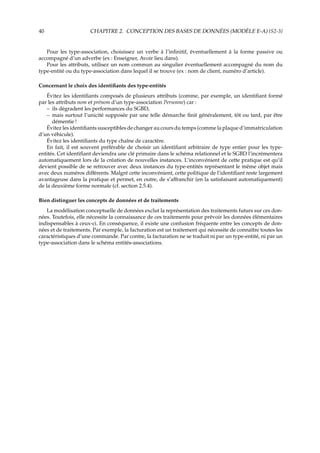 40 CHAPITRE 2. CONCEPTION DES BASES DE DONNÉES (MODÈLE E-A) {S2-3}
Pour les type-association, choisissez un verbe à l’inﬁnitif, éventuellement à la forme passive ou
accompagné d’un adverbe (ex : Enseigner, Avoir lieu dans).
Pour les attributs, utilisez un nom commun au singulier éventuellement accompagné du nom du
type-entité ou du type-association dans lequel il se trouve (ex : nom de client, numéro d’article).
Concernant le choix des identiﬁants des type-entités
Évitez les identiﬁants composés de plusieurs attributs (comme, par exemple, un identiﬁant formé
par les attributs nom et prénom d’un type-association Personne) car :
– ils dégradent les performances du SGBD,
– mais surtout l’unicité supposée par une telle démarche ﬁnit généralement, tôt ou tard, par être
démentie !
Évitez les identiﬁants susceptibles de changer au cours du temps (comme la plaque d’immatriculation
d’un véhicule).
Évitez les identiﬁants du type chaîne de caractère.
En fait, il est souvent préférable de choisir un identiﬁant arbitraire de type entier pour les type-
entités. Cet identiﬁant deviendra une clé primaire dans le schéma relationnel et le SGBD l’incrémentera
automatiquement lors de la création de nouvelles instances. L’inconvénient de cette pratique est qu’il
devient possible de se retrouver avec deux instances du type-entités représentant le même objet mais
avec deux numéros diﬀérents. Malgré cette inconvénient, cette politique de l’identiﬁant reste largement
avantageuse dans la pratique et permet, en outre, de s’aﬀranchir (en la satisfaisant automatiquement)
de la deuxième forme normale (cf. section 2.5.4).
Bien distinguer les concepts de données et de traitements
La modélisation conceptuelle de données exclut la représentation des traitements futurs sur ces don-
nées. Toutefois, elle nécessite la connaissance de ces traitements pour prévoir les données élémentaires
indispensables à ceux-ci. En conséquence, il existe une confusion fréquente entre les concepts de don-
nées et de traitements. Par exemple, la facturation est un traitement qui nécessite de connaître toutes les
caractéristiques d’une commande. Par contre, la facturation ne se traduit ni par un type-entité, ni par un
type-association dans le schéma entités-associations.
 