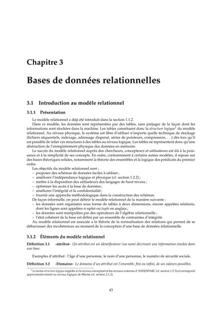 Chapitre 3
Bases de données relationnelles
3.1 Introduction au modèle relationnel
3.1.1 Présentation
Le modèle relationnel a déjà été introduit dans la section 1.1.2.
Dans ce modèle, les données sont représentées par des tables, sans préjuger de la façon dont les
informations sont stockées dans la machine. Les tables constituent donc la structure logique1
du modèle
relationnel. Au niveau physique, le système est libre d’utiliser n’importe quelle technique de stockage
(ﬁchiers séquentiels, indexage, adressage dispersé, séries de pointeurs, compression, . . .) dès lors qu’il
est possible de relier ces structures à des tables au niveau logique. Les tables ne représentent donc qu’une
abstraction de l’enregistrement physique des données en mémoire.
Le succès du modèle relationnel auprès des chercheurs, concepteurs et utilisateurs est dû à la puis-
sance et à la simplicité de ses concepts. En outre, contrairement à certains autres modèles, il repose sur
des bases théoriques solides, notamment la théorie des ensembles et la logique des prédicats du premier
ordre.
Les objectifs du modèle relationnel sont :
– proposer des schémas de données faciles à utiliser ;
– améliorer l’indépendance logique et physique (cf. section 1.2.2) ;
– mettre à la disposition des utilisateurs des langages de haut niveau ;
– optimiser les accès à la base de données ;
– améliorer l’intégrité et la conﬁdentialité ;
– fournir une approche méthodologique dans la construction des schémas.
De façon informelle, on peut déﬁnir le modèle relationnel de la manière suivante :
– les données sont organisées sous forme de tables à deux dimensions, encore appelées relations,
dont les lignes sont appelées n-uplet ou tuple en anglais ;
– les données sont manipulées par des opérateurs de l’algèbre relationnelle ;
– l’état cohérent de la base est déﬁni par un ensemble de contraintes d’intégrité.
Au modèle relationnel est associée a la théorie de la normalisation des relations qui permet de se
débarrasser des incohérences au moment de la conception d’une base de données relationnelle.
3.1.2 Éléments du modèle relationnel
Déﬁnition 3.1 -attribut- Un attribut est un identiﬁcateur (un nom) décrivant une information stockée dans
une base.
Exemples d’attribut : l’âge d’une personne, le nom d’une personne, le numéro de sécurité sociale.
Déﬁnition 3.2 -Domaine- Le domaine d’un attribut est l’ensemble, ﬁni ou inﬁni, de ses valeurs possibles.
1 Le terme structure logique englobe ici le niveau conceptuel et les niveaux externes d’ANSI/SPARC (cf. section 1.2.3) et correspond
approximativement au niveau logique de Merise (cf. section 2.1.2).
43
 