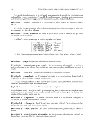 44 CHAPITRE 3. BASES DE DONNÉES RELATIONNELLES {S4-5}
Par exemple, l’attribut numéro de sécurité sociale a pour domaine l’ensemble des combinaisons de
quinze chiﬀres et nom a pour domaine l’ensemble des combinaisons de lettres (une combinaison comme
cette dernière est généralement appelée chaîne de caractères ou, plus simplement, chaîne).
Déﬁnition 3.3 -relation- Une relation est un sous-ensemble du produit cartésien de n domaines d’attributs
(n > 0).
Une relation est représentée sous la forme d’un tableau à deux dimensions dans lequel les n attributs
correspondent aux titres des n colonnes.
Déﬁnition 3.4 -schéma de relation- Un schéma de relation précise le nom de la relation ainsi que la liste
des attributs avec leurs domaines.
Le tableau 3.1 montre un exemple de relation et précise son schéma.
N˚ Sécu Nom Prénom
354338532195874 Durand Caroline
345353545435811 Dubois Jacques
173354684513546 Dupont Lisa
973564213535435 Dubois Rose-Marie
T. 3.1 – Exemple de relation de schéma Personne(N˚ sécu : Entier, Nom : Chaîne, Prénom : Chaîne)
Déﬁnition 3.5 -degré- Le degré d’une relation est son nombre d’attributs.
Déﬁnition 3.6 -occurrence ou n-uplets ou tuples- Une occurrence, ou n-uplets, ou tuples, est un élément
de l’ensemble ﬁguré par une relation. Autrement dit, une occurrence est une ligne du tableau qui représente la
relation.
Déﬁnition 3.7 -cardinalité- La cardinalité d’une relation est son nombre d’occurrences.
Déﬁnition 3.8 -clé candidate- Une clé candidate d’une relation est un ensemble minimal des attributs de la
relation dont les valeurs identiﬁent à coup sûr une occurrence.
La valeur d’une clé candidate est donc distincte pour toutes les tuples de la relation. La notion de clé
candidate est essentielle dans le modèle relationnel.
Règle 3.9 Toute relation a au moins une clé candidate et peut en avoir plusieurs.
Ainsi, il ne peut jamais y avoir deux tuples identiques au sein d’une relation. Les clés candidates d’une
relation n’ont pas forcément le même nombre d’attributs. Une clé candidate peut être formée d’un
attribut arbitraire, utilisé à cette seule ﬁn.
Déﬁnition 3.10 -clé primaire- La clé primaire d’une relation est une de ses clés candidates. Pour signaler la
clé primaire, ses attributs sont généralement soulignés.
Déﬁnition 3.11 -clé étrangère- Une clé étrangère dans une relation est formée d’un ou plusieurs attributs
qui constituent une clé primaire dans une autre relation.
Déﬁnition 3.12 -schéma relationnel- Un schéma relationnel est constitué par l’ensemble des schémas de
relation.
Déﬁnition 3.13 -base de données relationnelle- Une base de données relationnelle est constituée par
l’ensemble des n-uplets des diﬀérentes relations du schéma relationnel.
 