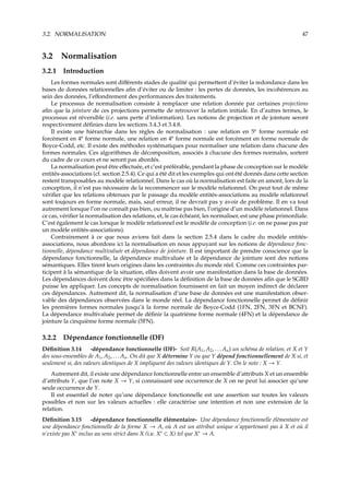 3.2. NORMALISATION 47
3.2 Normalisation
3.2.1 Introduction
Les formes normales sont diﬀérents stades de qualité qui permettent d’éviter la redondance dans les
bases de données relationnelles aﬁn d’éviter ou de limiter : les pertes de données, les incohérences au
sein des données, l’eﬀondrement des performances des traitements.
Le processus de normalisation consiste à remplacer une relation donnée par certaines projections
aﬁn que la jointure de ces projections permette de retrouver la relation initiale. En d’autres termes, le
processus est réversible (i.e. sans perte d’information). Les notions de projection et de jointure seront
respectivement déﬁnies dans les sections 3.4.3 et 3.4.8.
Il existe une hiérarchie dans les règles de normalisation : une relation en 5e
forme normale est
forcément en 4e
forme normale, une relation en 4e
forme normale est forcément en forme normale de
Boyce-Codd, etc. Il existe des méthodes systématiques pour normaliser une relation dans chacune des
formes normales. Ces algorithmes de décomposition, associés à chacune des formes normales, sortent
du cadre de ce cours et ne seront pas abordés.
La normalisation peut être eﬀectuée, et c’est préférable, pendant la phase de conception sur le modèle
entités-associations (cf. section 2.5.4). Ce qui a été dit et les exemples qui ont été donnés dans cette section
restent transposables au modèle relationnel. Dans le cas où la normalisation est faite en amont, lors de la
conception, il n’est pas nécessaire de la recommencer sur le modèle relationnel. On peut tout de même
vériﬁer que les relations obtenues par le passage du modèle entités-associations au modèle relationnel
sont toujours en forme normale, mais, sauf erreur, il ne devrait pas y avoir de problème. Il en va tout
autrement lorsque l’on ne connaît pas bien, ou maîtrise pas bien, l’origine d’un modèle relationnel. Dans
ce cas, vériﬁer la normalisation des relations, et, le cas échéant, les normaliser, est une phase primordiale.
C’est également le cas lorsque le modèle relationnel est le modèle de conception (i.e. on ne passe pas par
un modèle entités-associations).
Contrairement à ce que nous avions fait dans la section 2.5.4 dans le cadre du modèle entités-
associations, nous abordons ici la normalisation en nous appuyant sur les notions de dépendance fonc-
tionnelle, dépendance multivaluée et dépendance de jointure. Il est important de prendre conscience que la
dépendance fonctionnelle, la dépendance multivaluée et la dépendance de jointure sont des notions
sémantiques. Elles tirent leurs origines dans les contraintes du monde réel. Comme ces contraintes par-
ticipent à la sémantique de la situation, elles doivent avoir une manifestation dans la base de données.
Les dépendances doivent donc être spéciﬁées dans la déﬁnition de la base de données aﬁn que le SGBD
puisse les appliquer. Les concepts de normalisation fournissent en fait un moyen indirect de déclarer
ces dépendances. Autrement dit, la normalisation d’une base de données est une manifestation obser-
vable des dépendances observées dans le monde réel. La dépendance fonctionnelle permet de déﬁnir
les premières formes normales jusqu’à la forme normale de Boyce-Codd (1FN, 2FN, 3FN et BCNF).
La dépendance multivaluée permet de déﬁnir la quatrième forme normale (4FN) et la dépendance de
jointure la cinquième forme normale (5FN).
3.2.2 Dépendance fonctionnelle (DF)
Déﬁnition 3.14 -dépendance fonctionnelle (DF)- Soit R(A1, A2, . . . An) un schéma de relation, et X et Y
des sous-ensembles de A1, A2, . . . An. On dit que X détermine Y ou que Y dépend fonctionnellement de X si, et
seulement si, des valeurs identiques de X impliquent des valeurs identiques de Y. On le note : X → Y.
Autrement dit, il existe une dépendance fonctionnelle entre un ensemble d’attributs X et un ensemble
d’attributs Y, que l’on note X → Y, si connaissant une occurrence de X on ne peut lui associer qu’une
seule occurrence de Y.
Il est essentiel de noter qu’une dépendance fonctionnelle est une assertion sur toutes les valeurs
possibles et non sur les valeurs actuelles : elle caractérise une intention et non une extension de la
relation.
Déﬁnition 3.15 -dépendance fonctionnelle élémentaire- Une dépendance fonctionnelle élémentaire est
une dépendance fonctionnelle de la forme X → A, où A est un attribut unique n’appartenant pas à X et où il
n’existe pas X inclus au sens strict dans X (i.e. X ⊂ X) tel que X → A.
 