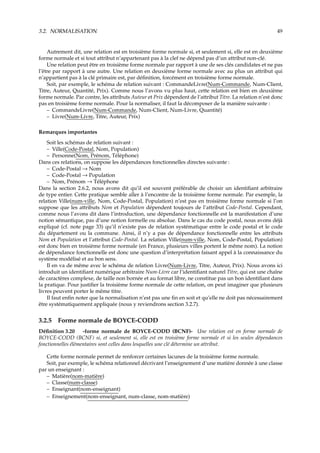 3.2. NORMALISATION 49
Autrement dit, une relation est en troisième forme normale si, et seulement si, elle est en deuxième
forme normale et si tout attribut n’appartenant pas à la clef ne dépend pas d’un attribut non-clé.
Une relation peut être en troisième forme normale par rapport à une de ses clés candidates et ne pas
l’être par rapport à une autre. Une relation en deuxième forme normale avec au plus un attribut qui
n’appartient pas à la clé primaire est, par déﬁnition, forcément en troisième forme normale.
Soit, par exemple, le schéma de relation suivant : CommandeLivre(Num-Commande, Num-Client,
Titre, Auteur, Quantité, Prix). Comme nous l’avons vu plus haut, cette relation est bien en deuxième
forme normale. Par contre, les attributs Auteur et Prix dépendent de l’attribut Titre. La relation n’est donc
pas en troisième forme normale. Pour la normaliser, il faut la décomposer de la manière suivante :
– CommandeLivre(Num-Commande, Num-Client, Num-Livre, Quantité)
– Livre(Num-Livre, Titre, Auteur, Prix)
Remarques importantes
Soit les schémas de relation suivant :
– Ville(Code-Postal, Nom, Population)
– Personne(Nom, Prénom, Téléphone)
Dans ces relations, on suppose les dépendances fonctionnelles directes suivante :
– Code-Postal → Nom
– Code-Postal → Population
– Nom, Prénom → Téléphone
Dans la section 2.6.2, nous avons dit qu’il est souvent préférable de choisir un identiﬁant arbitraire
de type entier. Cette pratique semble aller à l’encontre de la troisième forme normale. Par exemple, la
relation Ville(num-ville, Nom, Code-Postal, Population) n’est pas en troisième forme normale si l’on
suppose que les attributs Nom et Population dépendent toujours de l’attribut Code-Postal. Cependant,
comme nous l’avons dit dans l’introduction, une dépendance fonctionnelle est la manifestation d’une
notion sémantique, pas d’une notion formelle ou absolue. Dans le cas du code postal, nous avons déjà
expliqué (cf. note page 33) qu’il n’existe pas de relation systématique entre le code postal et le code
du département ou la commune. Ainsi, il n’y a pas de dépendance fonctionnelle entre les attributs
Nom et Population et l’attribut Code-Postal. La relation Ville(num-ville, Nom, Code-Postal, Population)
est donc bien en troisième forme normale (en France, plusieurs villes portent le même nom). La notion
de dépendance fonctionnelle est donc une question d’interprétation faisant appel à la connaissance du
système modélisé et au bon sens.
Il en va de même avec le schéma de relation Livre(Num-Livre, Titre, Auteur, Prix). Nous avons ici
introduit un identiﬁant numérique arbitraire Num-Livre car l’identiﬁant naturel Titre, qui est une chaîne
de caractères complexe, de taille non bornée et au format libre, ne constitue pas un bon identiﬁant dans
la pratique. Pour justiﬁer la troisième forme normale de cette relation, on peut imaginer que plusieurs
livres peuvent porter le même titre.
Il faut enﬁn noter que la normalisation n’est pas une ﬁn en soit et qu’elle ne doit pas nécessairement
être systématiquement appliquée (nous y reviendrons section 3.2.7).
3.2.5 Forme normale de BOYCE-CODD
Déﬁnition 3.20 -forme normale de BOYCE-CODD (BCNF)- Une relation est en forme normale de
BOYCE-CODD (BCNF) si, et seulement si, elle est en troisième forme normale et si les seules dépendances
fonctionnelles élémentaires sont celles dans lesquelles une clé détermine un attribut.
Cette forme normale permet de renforcer certaines lacunes de la troisième forme normale.
Soit, par exemple, le schéma relationnel décrivant l’enseignement d’une matière donnée à une classe
par un enseignant :
– Matière(nom-matière)
– Classe(num-classe)
– Enseignant(nom-enseignant)
– Enseignement(nom-enseignant, num-classe, nom-matière)
 