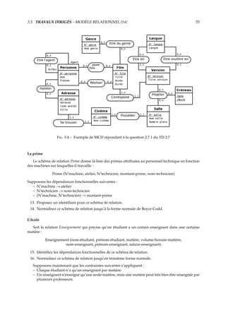 3.3. TRAVAUX DIRIGÉS – MODÈLE RELATIONNEL {S4} 55
F. 3.4 – Exemple de MCD répondant à la question 2.7.1 du TD 2.7
La prime
Le schéma de relation Prime donne la liste des primes attribuées au personnel technique en fonction
des machines sur lesquelles il travaille :
Prime (N˚machine, atelier, N˚technicien, montant-prime, nom-technicien)
Supposons les dépendances fonctionnelles suivantes :
– N˚machine → atelier
– N˚technicien → nom-technicien
– (N˚machine, N˚technicien) → montant-prime
13. Proposez un identiﬁant pour ce schéma de relation.
14. Normalisez ce schéma de relation jusqu’à la forme normale de Boyce Codd.
L’école
Soit la relation Enseignement qui précise qu’un étudiant a un certain enseignant dans une certaine
matière :
Enseignement (nom-étudiant, prénom-étudiant, matière, volume-horaire-matière,
nom-enseignant, prénom-enseignant, salaire-enseignant)
15. Identiﬁez les dépendances fonctionnelles de ce schéma de relation.
16. Normalisez ce schéma de relation jusqu’en troisième forme normale.
Supposons maintenant que les contraintes suivantes s’appliquent :
– Chaque étudiant n’a qu’un enseignant par matière.
– Un enseignant n’enseigne qu’une seule matière, mais une matière peut très bien être enseignée par
plusieurs professeurs.
 