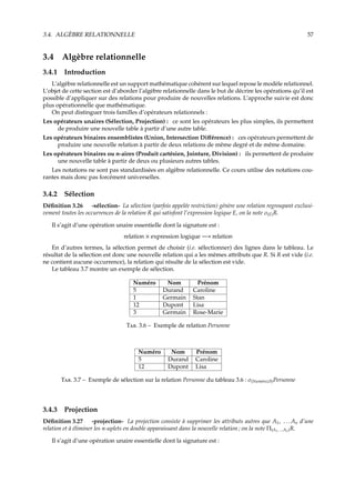 3.4. ALGÈBRE RELATIONNELLE 57
3.4 Algèbre relationnelle
3.4.1 Introduction
L’algèbre relationnelle est un support mathématique cohérent sur lequel repose le modèle relationnel.
L’objet de cette section est d’aborder l’algèbre relationnelle dans le but de décrire les opérations qu’il est
possible d’appliquer sur des relations pour produire de nouvelles relations. L’approche suivie est donc
plus opérationnelle que mathématique.
On peut distinguer trois familles d’opérateurs relationnels :
Les opérateurs unaires (Sélection, Projection) : ce sont les opérateurs les plus simples, ils permettent
de produire une nouvelle table à partir d’une autre table.
Les opérateurs binaires ensemblistes (Union, Intersection Diﬀérence) : ces opérateurs permettent de
produire une nouvelle relation à partir de deux relations de même degré et de même domaine.
Les opérateurs binaires ou n-aires (Produit cartésien, Jointure, Division) : ils permettent de produire
une nouvelle table à partir de deux ou plusieurs autres tables.
Les notations ne sont pas standardisées en algèbre relationnelle. Ce cours utilise des notations cou-
rantes mais donc pas forcément universelles.
3.4.2 Sélection
Déﬁnition 3.26 -sélection- La sélection (parfois appelée restriction) génère une relation regroupant exclusi-
vement toutes les occurrences de la relation R qui satisfont l’expression logique E, on la note σ(E)R.
Il s’agit d’une opération unaire essentielle dont la signature est :
relation × expression logique −→ relation
En d’autres termes, la sélection permet de choisir (i.e. sélectionner) des lignes dans le tableau. Le
résultat de la sélection est donc une nouvelle relation qui a les mêmes attributs que R. Si R est vide (i.e.
ne contient aucune occurrence), la relation qui résulte de la sélection est vide.
Le tableau 3.7 montre un exemple de sélection.
Numéro Nom Prénom
5 Durand Caroline
1 Germain Stan
12 Dupont Lisa
3 Germain Rose-Marie
T. 3.6 – Exemple de relation Personne
Numéro Nom Prénom
5 Durand Caroline
12 Dupont Lisa
T. 3.7 – Exemple de sélection sur la relation Personne du tableau 3.6 : σ(Num´ero≥5)Personne
3.4.3 Projection
Déﬁnition 3.27 -projection- La projection consiste à supprimer les attributs autres que A1, . . . An d’une
relation et à éliminer les n-uplets en double apparaissant dans la nouvelle relation ; on la note Π(A1, ...An)R.
Il s’agit d’une opération unaire essentielle dont la signature est :
 