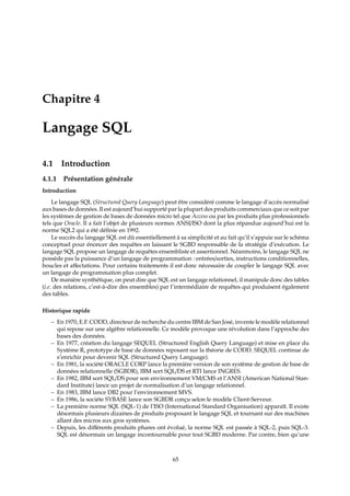 Chapitre 4
Langage SQL
4.1 Introduction
4.1.1 Présentation générale
Introduction
Le langage SQL (Structured Query Language) peut être considéré comme le langage d’accès normalisé
aux bases de données. Il est aujourd’hui supporté par la plupart des produits commerciaux que ce soit par
les systèmes de gestion de bases de données micro tel que Access ou par les produits plus professionnels
tels que Oracle. Il a fait l’objet de plusieurs normes ANSI/ISO dont la plus répandue aujourd’hui est la
norme SQL2 qui a été déﬁnie en 1992.
Le succès du langage SQL est dû essentiellement à sa simplicité et au fait qu’il s’appuie sur le schéma
conceptuel pour énoncer des requêtes en laissant le SGBD responsable de la stratégie d’exécution. Le
langage SQL propose un langage de requêtes ensembliste et assertionnel. Néanmoins, le langage SQL ne
possède pas la puissance d’un langage de programmation : entrées/sorties, instructions conditionnelles,
boucles et aﬀectations. Pour certains traitements il est donc nécessaire de coupler le langage SQL avec
un langage de programmation plus complet.
De manière synthétique, on peut dire que SQL est un langage relationnel, il manipule donc des tables
(i.e. des relations, c’est-à-dire des ensembles) par l’intermédiaire de requêtes qui produisent également
des tables.
Historique rapide
– En 1970, E.F. CODD, directeur de recherche du centre IBM de San José, invente le modèle relationnel
qui repose sur une algèbre relationnelle. Ce modèle provoque une révolution dans l’approche des
bases des données.
– En 1977, création du langage SEQUEL (Structured English Query Language) et mise en place du
Système R, prototype de base de données reposant sur la théorie de CODD. SEQUEL continue de
s’enrichir pour devenir SQL (Structured Query Language).
– En 1981, la société ORACLE CORP lance la première version de son système de gestion de base de
données relationnelle (SGBDR), IBM sort SQL/DS et RTI lance INGRES.
– En 1982, IBM sort SQL/DS pour son environnement VM/CMS et l’ANSI (American National Stan-
dard Institute) lance un projet de normalisation d’un langage relationnel.
– En 1983, IBM lance DB2 pour l’environnement MVS.
– En 1986, la sociéte SYBASE lance son SGBDR conçu selon le modèle Client-Serveur.
– La première norme SQL (SQL-1) de l’ISO (International Standard Organisation) apparaît. Il existe
désormais plusieurs dizaines de produits proposant le langage SQL et tournant sur des machines
allant des micros aux gros systèmes.
– Depuis, les diﬀérents produits phares ont évolué, la norme SQL est passée à SQL-2, puis SQL-3.
SQL est désormais un langage incontournable pour tout SGBD moderne. Par contre, bien qu’une
65
 