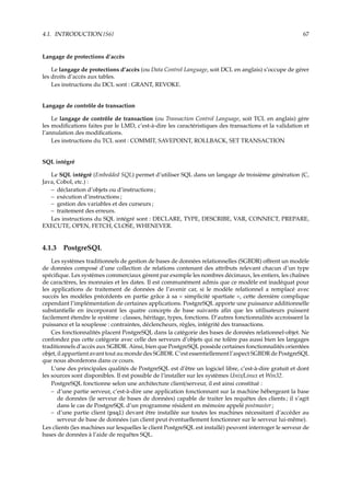 4.1. INTRODUCTION {S6} 67
Langage de protections d’accès
Le langage de protections d’accès (ou Data Control Language, soit DCL en anglais) s’occupe de gérer
les droits d’accès aux tables.
Les instructions du DCL sont : GRANT, REVOKE.
Langage de contrôle de transaction
Le langage de contrôle de transaction (ou Transaction Control Language, soit TCL en anglais) gère
les modiﬁcations faites par le LMD, c’est-à-dire les caractéristiques des transactions et la validation et
l’annulation des modiﬁcations.
Les instructions du TCL sont : COMMIT, SAVEPOINT, ROLLBACK, SET TRANSACTION
SQL intégré
Le SQL intégré (Embedded SQL) permet d’utiliser SQL dans un langage de troisième génération (C,
Java, Cobol, etc.) :
– déclaration d’objets ou d’instructions ;
– exécution d’instructions ;
– gestion des variables et des curseurs ;
– traitement des erreurs.
Les instructions du SQL intégré sont : DECLARE, TYPE, DESCRIBE, VAR, CONNECT, PREPARE,
EXECUTE, OPEN, FETCH, CLOSE, WHENEVER.
4.1.3 PostgreSQL
Les systèmes traditionnels de gestion de bases de données relationnelles (SGBDR) oﬀrent un modèle
de données composé d’une collection de relations contenant des attributs relevant chacun d’un type
spéciﬁque. Les systèmes commerciaux gèrent par exemple les nombres décimaux, les entiers, les chaînes
de caractères, les monnaies et les dates. Il est communément admis que ce modèle est inadéquat pour
les applications de traitement de données de l’avenir car, si le modèle relationnel a remplacé avec
succès les modèles précédents en partie grâce à sa « simplicité spartiate », cette dernière complique
cependant l’implémentation de certaines applications. PostgreSQL apporte une puissance additionnelle
substantielle en incorporant les quatre concepts de base suivants aﬁn que les utilisateurs puissent
facilement étendre le système : classes, héritage, types, fonctions. D’autres fonctionnalités accroissent la
puissance et la souplesse : contraintes, déclencheurs, règles, intégrité des transactions.
Ces fonctionnalités placent PostgreSQL dans la catégorie des bases de données relationnel-objet. Ne
confondez pas cette catégorie avec celle des serveurs d’objets qui ne tolère pas aussi bien les langages
traditionnels d’accès aux SGBDR. Ainsi, bien que PostgreSQL possède certaines fonctionnalités orientées
objet, il appartient avant tout au monde des SGBDR. C’est essentiellement l’aspect SGBDR de PostgreSQL
que nous aborderons dans ce cours.
L’une des principales qualités de PostgreSQL est d’être un logiciel libre, c’est-à-dire gratuit et dont
les sources sont disponibles. Il est possible de l’installer sur les systèmes Unix/Linux et Win32.
PostgreSQL fonctionne selon une architecture client/serveur, il est ainsi constitué :
– d’une partie serveur, c’est-à-dire une application fonctionnant sur la machine hébergeant la base
de données (le serveur de bases de données) capable de traiter les requêtes des clients ; il s’agit
dans le cas de PostgreSQL d’un programme résident en mémoire appelé postmaster ;
– d’une partie client (psql) devant être installée sur toutes les machines nécessitant d’accéder au
serveur de base de données (un client peut éventuellement fonctionner sur le serveur lui-même).
Les clients (les machines sur lesquelles le client PostgreSQL est installé) peuvent interroger le serveur de
bases de données à l’aide de requêtes SQL.
 