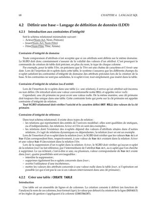 68 CHAPITRE 4. LANGAGE SQL
4.2 Déﬁnir une base – Langage de déﬁnition de données (LDD)
4.2.1 Introduction aux contraintes d’intégrité
Soit le schéma relationnel minimaliste suivant :
– Acteur(Num-Act, Nom, Prénom)
– Jouer(Num-Act, Num-Film)
– Film(Num-Film, Titre, Année)
Contrainte d’intégrité de domaine
Toute comparaison d’attributs n’est acceptée que si ces attributs sont déﬁnis sur le même domaine.
Le SGBD doit donc constamment s’assurer de la validité des valeurs d’un attribut. C’est pourquoi la
commande de création de table doit préciser, en plus du nom, le type de chaque colonne.
Par exemple, pour la table Film, on précisera que le Titre est une chaîne de caractères et l’Année une
date. Lors de l’insertion de n-uplets dans cette table, le système s’assurera que les diﬀérents champs du
n-uplet satisfont les contraintes d’intégrité de domaine des attributs précisées lors de la création de la
base. Si les contraintes ne sont pas satisfaites, le n-uplet n’est, tout simplement, pas inséré dans la table.
Contrainte d’intégrité de relation (ou d’entité)
Lors de l’insertion de n-uplets dans une table (i.e. une relation), il arrive qu’un attribut soit inconnu
ou non déﬁni. On introduit alors une valeur conventionnelle notée NULL et appelée valeur nulle.
Cependant, une clé primaire ne peut avoir une valeur nulle. De la même manière, une clé primaire
doit toujours être unique dans une table. Cette contrainte forte qui porte sur la clé primaire est appelée
contrainte d’intégrité de relation.
Tout SGBD relationnel doit vériﬁer l’unicité et le caractère déﬁni (NOT NULL) des valeurs de la clé
primaire.
Contrainte d’intégrité de référence
Dans tout schéma relationnel, il existe deux types de relation :
– les relations qui représentent des entités de l’univers modélisé ; elles sont qualiﬁées de statiques,
ou d’indépendantes ; les relations Acteur et Film en sont des exemples ;
– les relations dont l’existence des n-uplets dépend des valeurs d’attributs situées dans d’autres
relations ; il s’agit de relations dynamiques ou dépendantes ; la relation Jouer en est un exemple.
Lors de l’insertion d’un n-uplet dans la relation Jouer, le SGBD doit vériﬁer que les valeurs Num-Act et
Num-Film correspondent bien, respectivement, à une valeur de Num-Act existant dans la relation Acteur
et une valeur Num-Film existant dans la relation Film.
Lors de la suppression d’un n-uplet dans la relation Acteur, le SGBD doit vériﬁer qu’aucun n-uplet
de la relation Jouer ne fait référence, par l’intermédiaire de l’attribut Num-Act, au n-uplet que l’on cherche
à supprimer. Le cas échéant, c’est-à-dire si une, ou plusieurs, valeur correspondante de Num-Act existe
dans Jouer, quatre possibilités sont envisageables :
– interdire la suppression ;
– supprimer également les n-uplets concernés dans Jouer ;
– avertir l’utilisateur d’une incohérence ;
– mettre les valeurs des attributs concernés à une valeur nulle dans la table Jouer, si l’opération est
possible (ce qui n’est pas le cas si ces valeurs interviennent dans une clé primaire) ;
4.2.2 Créer une table : CREATE TABLE
Introduction
Une table est un ensemble de lignes et de colonnes. La création consiste à déﬁnir (en fonction de
l’analyse) le nom de ces colonnes, leur format (type), la valeur par défaut à la création de la ligne (DEFAULT)
et les règles de gestion s’appliquant à la colonne (CONSTRAINT).
 