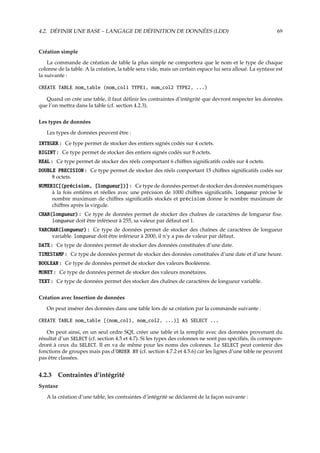 4.2. DÉFINIR UNE BASE – LANGAGE DE DÉFINITION DE DONNÉES (LDD) 69
Création simple
La commande de création de table la plus simple ne comportera que le nom et le type de chaque
colonne de la table. A la création, la table sera vide, mais un certain espace lui sera alloué. La syntaxe est
la suivante :
CREATE TABLE nom_table (nom_col1 TYPE1, nom_col2 TYPE2, ...)
Quand on crée une table, il faut déﬁnir les contraintes d’intégrité que devront respecter les données
que l’on mettra dans la table (cf. section 4.2.3).
Les types de données
Les types de données peuvent être :
INTEGER : Ce type permet de stocker des entiers signés codés sur 4 octets.
BIGINT : Ce type permet de stocker des entiers signés codés sur 8 octets.
REAL : Ce type permet de stocker des réels comportant 6 chiﬀres signiﬁcatifs codés sur 4 octets.
DOUBLE PRECISION : Ce type permet de stocker des réels comportant 15 chiﬀres signiﬁcatifs codés sur
8 octets.
NUMERIC[(précision, [longueur])] : Ce type de données permet de stocker des données numériques
à la fois entières et réelles avec une précision de 1000 chiﬀres signiﬁcatifs. longueur précise le
nombre maximum de chiﬀres signiﬁcatifs stockés et précision donne le nombre maximum de
chiﬀres après la virgule.
CHAR(longueur) : Ce type de données permet de stocker des chaînes de caractères de longueur ﬁxe.
longueur doit être inférieur à 255, sa valeur par défaut est 1.
VARCHAR(longueur) : Ce type de données permet de stocker des chaînes de caractères de longueur
variable. longueur doit être inférieur à 2000, il n’y a pas de valeur par défaut.
DATE : Ce type de données permet de stocker des données constituées d’une date.
TIMESTAMP : Ce type de données permet de stocker des données constituées d’une date et d’une heure.
BOOLEAN : Ce type de données permet de stocker des valeurs Booléenne.
MONEY : Ce type de données permet de stocker des valeurs monétaires.
TEXT : Ce type de données permet des stocker des chaînes de caractères de longueur variable.
Création avec Insertion de données
On peut insérer des données dans une table lors de sa création par la commande suivante :
CREATE TABLE nom_table [(nom_col1, nom_col2, ...)] AS SELECT ...
On peut ainsi, en un seul ordre SQL créer une table et la remplir avec des données provenant du
résultat d’un SELECT (cf. section 4.5 et 4.7). Si les types des colonnes ne sont pas spéciﬁés, ils correspon-
dront à ceux du SELECT. Il en va de même pour les noms des colonnes. Le SELECT peut contenir des
fonctions de groupes mais pas d’ORDER BY (cf. section 4.7.2 et 4.5.6) car les lignes d’une table ne peuvent
pas être classées.
4.2.3 Contraintes d’intégrité
Syntaxe
A la création d’une table, les contraintes d’intégrité se déclarent de la façon suivante :
 
