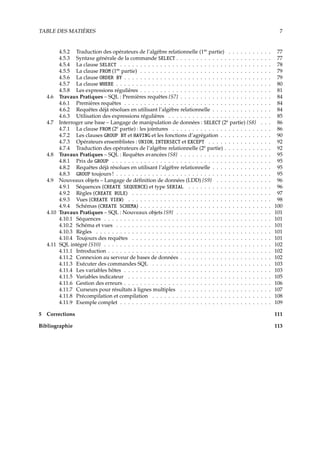 TABLE DES MATIÈRES 7
4.5.2 Traduction des opérateurs de l’algèbre relationnelle (1re
partie) . . . . . . . . . . . 77
4.5.3 Syntaxe générale de la commande SELECT . . . . . . . . . . . . . . . . . . . . . . . . 77
4.5.4 La clause SELECT . . . . . . . . . . . . . . . . . . . . . . . . . . . . . . . . . . . . . . 78
4.5.5 La clause FROM (1re
partie) . . . . . . . . . . . . . . . . . . . . . . . . . . . . . . . . . 79
4.5.6 La clause ORDER BY . . . . . . . . . . . . . . . . . . . . . . . . . . . . . . . . . . . . . 79
4.5.7 La clause WHERE . . . . . . . . . . . . . . . . . . . . . . . . . . . . . . . . . . . . . . . 80
4.5.8 Les expressions régulières . . . . . . . . . . . . . . . . . . . . . . . . . . . . . . . . . 81
4.6 Travaux Pratiques – SQL : Premières requêtes {S7} . . . . . . . . . . . . . . . . . . . . . . . 84
4.6.1 Premières requêtes . . . . . . . . . . . . . . . . . . . . . . . . . . . . . . . . . . . . . 84
4.6.2 Requêtes déjà résolues en utilisant l’algèbre relationnelle . . . . . . . . . . . . . . . 84
4.6.3 Utilisation des expressions régulières . . . . . . . . . . . . . . . . . . . . . . . . . . 85
4.7 Interroger une base – Langage de manipulation de données : SELECT (2e
partie) {S8} . . . 86
4.7.1 La clause FROM (2e
partie) : les jointures . . . . . . . . . . . . . . . . . . . . . . . . . 86
4.7.2 Les clauses GROUP BY et HAVING et les fonctions d’agrégation . . . . . . . . . . . . . 90
4.7.3 Opérateurs ensemblistes : UNION, INTERSECT et EXCEPT . . . . . . . . . . . . . . . . 92
4.7.4 Traduction des opérateurs de l’algèbre relationnelle (2e
partie) . . . . . . . . . . . . 92
4.8 Travaux Pratiques – SQL : Requêtes avancées {S8} . . . . . . . . . . . . . . . . . . . . . . . 95
4.8.1 Prix de GROUP . . . . . . . . . . . . . . . . . . . . . . . . . . . . . . . . . . . . . . . . 95
4.8.2 Requêtes déjà résolues en utilisant l’algèbre relationnelle . . . . . . . . . . . . . . . 95
4.8.3 GROUP toujours ! . . . . . . . . . . . . . . . . . . . . . . . . . . . . . . . . . . . . . . . 95
4.9 Nouveaux objets – Langage de déﬁnition de données (LDD) {S9} . . . . . . . . . . . . . . 96
4.9.1 Séquences (CREATE SEQUENCE) et type SERIAL . . . . . . . . . . . . . . . . . . . . . 96
4.9.2 Règles (CREATE RULE) . . . . . . . . . . . . . . . . . . . . . . . . . . . . . . . . . . . 97
4.9.3 Vues (CREATE VIEW) . . . . . . . . . . . . . . . . . . . . . . . . . . . . . . . . . . . . 98
4.9.4 Schémas (CREATE SCHEMA) . . . . . . . . . . . . . . . . . . . . . . . . . . . . . . . . . 100
4.10 Travaux Pratiques – SQL : Nouveaux objets {S9} . . . . . . . . . . . . . . . . . . . . . . . . 101
4.10.1 Séquences . . . . . . . . . . . . . . . . . . . . . . . . . . . . . . . . . . . . . . . . . . 101
4.10.2 Schéma et vues . . . . . . . . . . . . . . . . . . . . . . . . . . . . . . . . . . . . . . . 101
4.10.3 Règles . . . . . . . . . . . . . . . . . . . . . . . . . . . . . . . . . . . . . . . . . . . . 101
4.10.4 Toujours des requêtes . . . . . . . . . . . . . . . . . . . . . . . . . . . . . . . . . . . 101
4.11 SQL intégré {S10} . . . . . . . . . . . . . . . . . . . . . . . . . . . . . . . . . . . . . . . . . . 102
4.11.1 Introduction . . . . . . . . . . . . . . . . . . . . . . . . . . . . . . . . . . . . . . . . . 102
4.11.2 Connexion au serveur de bases de données . . . . . . . . . . . . . . . . . . . . . . . 102
4.11.3 Exécuter des commandes SQL . . . . . . . . . . . . . . . . . . . . . . . . . . . . . . 103
4.11.4 Les variables hôtes . . . . . . . . . . . . . . . . . . . . . . . . . . . . . . . . . . . . . 103
4.11.5 Variables indicateur . . . . . . . . . . . . . . . . . . . . . . . . . . . . . . . . . . . . 105
4.11.6 Gestion des erreurs . . . . . . . . . . . . . . . . . . . . . . . . . . . . . . . . . . . . . 106
4.11.7 Curseurs pour résultats à lignes multiples . . . . . . . . . . . . . . . . . . . . . . . 107
4.11.8 Précompilation et compilation . . . . . . . . . . . . . . . . . . . . . . . . . . . . . . 108
4.11.9 Exemple complet . . . . . . . . . . . . . . . . . . . . . . . . . . . . . . . . . . . . . . 109
5 Corrections 111
Bibliographie 113
 