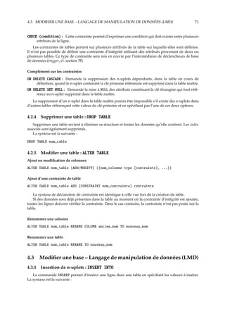 4.3. MODIFIER UNE BASE – LANGAGE DE MANIPULATION DE DONNÉES (LMD) 71
CHECK (condition) : Cette contrainte permet d’exprimer une condition qui doit exister entre plusieurs
attributs de la ligne.
Les contraintes de tables portent sur plusieurs attributs de la table sur laquelle elles sont déﬁnies.
Il n’est pas possible de déﬁnir une contrainte d’intégrité utilisant des attributs provenant de deux ou
plusieurs tables. Ce type de contrainte sera mis en œuvre par l’intermédiaire de déclencheurs de base
de données (trigger, cf. section ??).
Complément sur les contraintes
ON DELETE CASCADE : Demande la suppression des n-uplets dépendants, dans la table en cours de
déﬁnition, quand le n-uplet contenant la clé primaire référencée est supprimé dans la table maître.
ON DELETE SET NULL : Demande la mise à NULL des attributs constituant la clé étrangère qui font réfé-
rence au n-uplet supprimé dans la table maître.
La suppression d’un n-uplet dans la table maître pourra être impossible s’il existe des n-uplets dans
d’autres tables référençant cette valeur de clé primaire et ne spéciﬁant pas l’une de ces deux options.
4.2.4 Supprimer une table : DROP TABLE
Supprimer une table revient à éliminer sa structure et toutes les données qu’elle contient. Les index
associés sont également supprimés.
La syntaxe est la suivante :
DROP TABLE nom_table
4.2.5 Modiﬁer une table : ALTER TABLE
Ajout ou modiﬁcation de colonnes
ALTER TABLE nom_table {ADD/MODIFY} ([nom_colonne type [contrainte], ...])
Ajout d’une contrainte de table
ALTER TABLE nom_table ADD [CONSTRAINT nom_contrainte] contrainte
La syntaxe de déclaration de contrainte est identique à celle vue lors de la création de table.
Si des données sont déjà présentes dans la table au moment où la contrainte d’intégrité est ajoutée,
toutes les lignes doivent vériﬁer la contrainte. Dans le cas contraire, la contrainte n’est pas posée sur la
table.
Renommer une colonne
ALTER TABLE nom_table RENAME COLUMN ancien_nom TO nouveau_nom
Renommer une table
ALTER TABLE nom_table RENAME TO nouveau_nom
4.3 Modiﬁer une base – Langage de manipulation de données (LMD)
4.3.1 Insertion de n-uplets : INSERT INTO
La commande INSERT permet d’insérer une ligne dans une table en spéciﬁant les valeurs à insérer.
La syntaxe est la suivante :
 