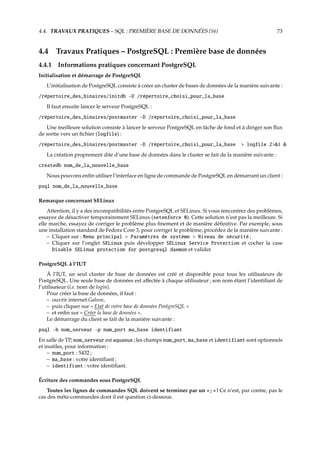 4.4. TRAVAUX PRATIQUES – SQL : PREMIÈRE BASE DE DONNÉES {S6} 73
4.4 Travaux Pratiques – PostgreSQL : Première base de données
4.4.1 Informations pratiques concernant PostgreSQL
Initialisation et démarrage de PostgreSQL
L’initialisation de PostgreSQL consiste à créer un cluster de bases de données de la manière suivante :
/répertoire_des_binaires/initdb -D /répertoire_choisi_pour_la_base
Il faut ensuite lancer le serveur PostgreSQL :
/répertoire_des_binaires/postmaster -D /répertoire_choisi_pour_la_base
Une meilleure solution consiste à lancer le serveur PostgreSQL en tâche de fond et à diriger son ﬂux
de sortie vers un ﬁchier (logfile) :
/répertoire_des_binaires/postmaster -D /répertoire_choisi_pour_la_base > logfile 2>&1 &
La création proprement dite d’une base de données dans le cluster se fait de la manière suivante :
createdb nom_de_la_nouvelle_base
Nous pouvons enﬁn utiliser l’interface en ligne de commande de PostgreSQL en démarrant un client :
psql nom_de_la_nouvelle_base
Remarque concernant SELinux
Attention, il y a des incompatibilités entre PostgreSQL et SELinux. Si vous rencontrez des problèmes,
essayez de désactiver temporairement SELinux (setenforce 0). Cette solution n’est pas la meilleure. Si
elle marche, essayez de corriger le problème plus ﬁnement et de manière déﬁnitive. Par exemple, sous
une installation standard de Fedora Core 3, pour corriger le problème, procédez de la manière suivante :
– Cliquer sur : Menu principal > Paramètres de système > Niveau de sécurité ;
– Cliquer sur l’onglet SELinux puis développer SELinux Service Protection et cocher la case
Disable SELinux protection for postgresql daemon et valider.
PostgreSQL à l’IUT
À l’IUT, un seul cluster de base de données est créé et disponible pour tous les utilisateurs de
PostgreSQL. Une seule base de données est aﬀectée à chaque utilisateur ; son nom étant l’identiﬁant de
l’utilisateur (i.e. nom de login).
Pour créer la base de données, il faut :
– ouvrir internet Galeon,
– puis cliquer sur « Etat de votre base de données PostgreSQL »
– et enﬁn sur « Créer la base de données ».
Le démarrage du client se fait de la manière suivante :
psql -h nom_serveur -p num_port ma_base identifiant
En salle de TP, nom_serveur est aquanux ; les champs num_port, ma_base et identifiant sont optionnels
et inutiles, pour information :
– num_port : 5432 ;
– ma_base : votre identiﬁant ;
– identifiant : votre identiﬁant.
Écriture des commandes sous PostgreSQL
Toutes les lignes de commandes SQL doivent se terminer par un « ; » ! Ce n’est, par contre, pas le
cas des méta-commandes dont il est question ci-dessous.
 
