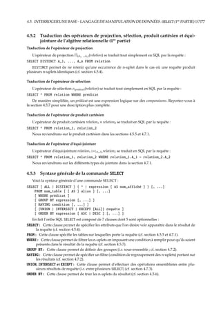 4.5. INTERROGERUNEBASE–LANGAGEDEMANIPULATIONDEDONNÉES:SELECT(1re
PARTIE){S7}77
4.5.2 Traduction des opérateurs de projection, sélection, produit cartésien et équi-
jointure de l’algèbre relationnelle (1re
partie)
Traduction de l’opérateur de projection
L’opérateur de projection Π(A1, ...An)(relation) se traduit tout simplement en SQL par la requête :
SELECT DISTINCT A_1, ..., A_n FROM relation
DISTINCT permet de ne retenir qu’une occurrence de n-uplet dans le cas où une requête produit
plusieurs n-uplets identiques (cf. section 4.5.4).
Traduction de l’opérateur de sélection
L’opérateur de sélection σ(pr´edicat)(relation) se traduit tout simplement en SQL par la requête :
SELECT * FROM relation WHERE prédicat
De manière simpliﬁée, un prédicat est une expression logique sur des comparaisons. Reportez-vous à
la section 4.5.7 pour une description plus complète.
Traduction de l’opérateur de produit cartésien
L’opérateur de produit cartésien relation1 × relation2 se traduit en SQL par la requête :
SELECT * FROM relation_1, relation_2
Nous reviendrons sur le produit cartésien dans les sections 4.5.5 et 4.7.1.
Traduction de l’opérateur d’équi-jointure
L’opérateur d’équi-jointure relation1 £¡A1,A2
relation2 se traduit en SQL par la requête :
SELECT * FROM relation_1, relation_2 WHERE relation_1.A_1 = relation_2.A_2
Nous reviendrons sur les diﬀérents types de jointure dans la section 4.7.1.
4.5.3 Syntaxe générale de la commande SELECT
Voici la syntaxe générale d’une commande SELECT :
SELECT [ ALL | DISTINCT ] { * | expression [ AS nom_affiché ] } [, ...]
FROM nom_table [ [ AS ] alias ] [, ...]
[ WHERE prédicat ]
[ GROUP BY expression [, ...] ]
[ HAVING condition [, ...] ]
[ {UNION | INTERSECT | EXCEPT [ALL]} requête ]
[ ORDER BY expression [ ASC | DESC ] [, ...] ]
En fait l’ordre SQL SELECT est composé de 7 clauses dont 5 sont optionnelles :
SELECT : Cette clause permet de spéciﬁer les attributs que l’on désire voir apparaître dans le résultat de
la requête (cf. section 4.5.4).
FROM : Cette clause spéciﬁe les tables sur lesquelles porte la requête (cf. section 4.5.5 et 4.7.1).
WHERE : Cette clause permet de ﬁltrer les n-uplets en imposant une condition à remplir pour qu’ils soient
présents dans le résultat de la requête (cf. section 4.5.7).
GROUP BY : Cette clause permet de déﬁnir des groupes (i.e. sous-ensemble ; cf. section 4.7.2).
HAVING : Cette clause permet de spéciﬁer un ﬁltre (condition de regroupement des n-uplets) portant sur
les résultats (cf. section 4.7.2).
UNION, INTERSECT et EXCEPT : Cette clause permet d’eﬀectuer des opérations ensemblistes entre plu-
sieurs résultats de requête (i.e. entre plusieurs SELECT) (cf. section 4.7.3).
ORDER BY : Cette clause permet de trier les n-uplets du résultat (cf. section 4.5.6).
 