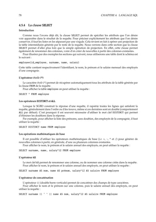 78 CHAPITRE 4. LANGAGE SQL
4.5.4 La clause SELECT
Introduction
Comme nous l’avons déjà dit, la clause SELECT permet de spéciﬁer les attributs que l’on désire
voir apparaître dans le résultat de la requête. Pour préciser explicitement les attributs que l’on désire
conserver, il faut les lister en les séparant par une virgule. Cela revient en fait à opérer une projection de
la table intermédiaire générée par le reste de la requête. Nous verrons dans cette section que la clause
SELECT permet d’aller plus loin que la simple opération de projection. En eﬀet, cette clause permet
également de renommer des colonnes, voire d’en créer de nouvelles à partir des colonnes existantes.
Pour illustrer par des exemples les sections qui suivent, nous utiliserons une table dont le schéma est
le suivant :
employee(id_employee, surname, name, salary)
Cette table contient respectivement l’identiﬁant, le nom, le prénom et le salaire mensuel des employés
d’une compagnie.
L’opérateur étoile (*)
Le caractère étoile (*) permet de récupérer automatiquement tous les attributs de la table générée par
la clause FROM de la requête.
Pour aﬃcher la table employee on peut utiliser la requête :
SELECT * FROM employee
Les opérateurs DISTINCT et ALL
Lorsque le SGBD construit la réponse d’une requête, il rapatrie toutes les lignes qui satisfont la
requête, généralement dans l’ordre ou il les trouve, même si ces dernières sont en double (comportement
ALL par défaut). C’est pourquoi il est souvent nécessaire d’utiliser le mot clef DISTINCT qui permet
d’éliminer les doublons dans la réponse.
Par exemple, pour aﬃcher la liste des prénoms, sans doublon, des employés de la compagnie, il faut
utiliser la requête :
SELECT DISTINCT name FROM employee
Les opérations mathématiques de base
Il est possible d’utiliser les opérateurs mathématiques de base (i.e. +, -, * et /) pour générer de
nouvelles colonnes à partir, en générale, d’une ou plusieurs colonnes existantes.
Pour aﬃcher le nom, le prénom et le salaire annuel des employés, on peut utiliser la requête :
SELECT surname, name, salary*12 FROM employee
L’opérateur AS
Le mot clef AS permet de renommer une colonne, ou de nommer une colonne créée dans la requête.
Pour aﬃcher le nom, le prénom et le salaire annuel des employés, on peut utiliser la requête :
SELECT surname AS nom, name AS prénom, salary*12 AS salaire FROM employee
L’opérateur de concaténation
L’opérateur || (double barre verticale) permet de concaténer des champs de type caractères.
Pour aﬃcher le nom et le prénom sur une colonne, puis le salaire annuel des employés, on peut
utiliser la requête :
SELECT surname || ’ ’ || name AS nom, salary*12 AS salaire FROM employee
 