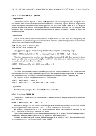 4.5. INTERROGERUNEBASE–LANGAGEDEMANIPULATIONDEDONNÉES:SELECT(1re
PARTIE){S7}79
4.5.5 La clause FROM (1re
partie)
Comportement
Comme nous l’avons déjà dit, la clause FROM spéciﬁe les tables sur lesquelles porte la requête. Plus
exactement, cette clause construit la table intermédiaire (i.e. virtuelle), à partir d’une ou de plusieurs
tables, sur laquelle des modiﬁcations seront apportées par les clauses WHERE, GROUP BY et HAVING pour
générer la table ﬁnale résultat de la requête. Quand plusieurs tables, séparées par des virgules, sont
énumérées dans la clause FROM, la table intermédiaire est le résultat du produit cartésien de toutes les
tables énumérées.
L’opérateur AS
Le mot clef AS permet de renommer une table, ou de nommer une table créée dans la requête (c’est
à dire une sous-requête) aﬁn de pouvoir ensuite y faire référence. Le renommage du nom d’une table se
fait de l’une des deux manières suivantes :
FROM nom_de_table AS nouveau_nom
FROM nom_de_table nouveau_nom
Une application typique du renommage de table est de simpliﬁer les noms trop long :
SELECT * FROM nom_de_table_1 AS t1, nom_de_table_1 AS t2 WHERE t1.A_1 = t2.A_2
Attention, le nouveau nom remplace complètement l’ancien nom de la table dans la requête. Ainsi,
quand une table a été renommée, il n’est plus possible d’y faire référence en utilisant son ancien nom.
La requête suivante n’est donc pas valide :
SELECT * FROM nom_table AS t WHERE nom_table.a > 5
Sous-requête
Les tables mentionnées dans la clause FROM peuvent très bien correspondre à des tables résultant
d’une requête, spéciﬁée entre parenthèses, plutôt qu’à des tables existantes dans la base de données. Il
faut toujours nommer les tables correspondant à des sous-requêtes en utilisant l’opérateur AS.
Par exemple, les deux requêtes suivantes sont équivalentes :
SELECT * FROM table_1, table_2
SELECT * FROM (SELECT * FROM table_1) AS t1, table_2
Les jointures
Nous traiterons cet aspect de la clause FROM dans la section 4.7.1.
4.5.6 La clause ORDER BY
Comme nous l’avons déjà dit, la clause ORDER BY permet de trier les n-uplets du résultat et sa syntaxe
est la suivante :
ORDER BY expression [ ASC | DESC ] [, ...]
expression désigne soit une colonne, soit une opération mathématique de base (nous avons abordé
ce type d’opérations dans la section 4.5.4 sur « La clause SELECT ») sur les colonnes.
ASC spéciﬁe l’ordre ascendant et DESC l’ordre descendant du tri. En l’absence de précision ASC ou
DESC, c’est l’ordre ascendant qui est utilisé par défaut.
Quand plusieurs expressions, ou colonnes sont mentionnées, le tri se fait d’abord selon les premières,
puis suivant les suivantes pour les n-uplet qui sont égaux selon les premières.
Le tri est un tri interne sur le résultat ﬁnal de la requête, il ne faut donc placer dans cette clause que
les noms des colonnes mentionnés dans la clause SELECT.
 