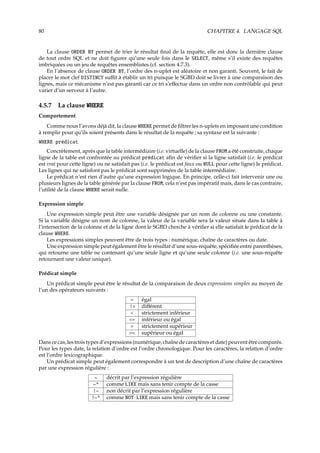 80 CHAPITRE 4. LANGAGE SQL
La clause ORDER BY permet de trier le résultat ﬁnal de la requête, elle est donc la dernière clause
de tout ordre SQL et ne doit ﬁgurer qu’une seule fois dans le SELECT, même s’il existe des requêtes
imbriquées ou un jeu de requêtes ensemblistes (cf. section 4.7.3).
En l’absence de clause ORDER BY, l’ordre des n-uplet est aléatoire et non garanti. Souvent, le fait de
placer le mot clef DISTINCT suﬃt à établir un tri puisque le SGBD doit se livrer à une comparaison des
lignes, mais ce mécanisme n’est pas garanti car ce tri s’eﬀectue dans un ordre non contrôlable qui peut
varier d’un serveur à l’autre.
4.5.7 La clause WHERE
Comportement
Comme nous l’avons déjà dit, la clause WHERE permet de ﬁltrer les n-uplets en imposant une condition
à remplir pour qu’ils soient présents dans le résultat de la requête ; sa syntaxe est la suivante :
WHERE prédicat
Concrètement, après que la table intermédiaire (i.e. virtuelle) de la clause FROM a été construite, chaque
ligne de la table est confrontée au prédicat prédicat aﬁn de vériﬁer si la ligne satisfait (i.e. le prédicat
est vrai pour cette ligne) ou ne satisfait pas (i.e. le prédicat est faux ou NULL pour cette ligne) le prédicat.
Les lignes qui ne satisfont pas le prédicat sont supprimées de la table intermédiaire.
Le prédicat n’est rien d’autre qu’une expression logique. En principe, celle-ci fait intervenir une ou
plusieurs lignes de la table générée par la clause FROM, cela n’est pas impératif mais, dans le cas contraire,
l’utilité de la clause WHERE serait nulle.
Expression simple
Une expression simple peut être une variable désignée par un nom de colonne ou une constante.
Si la variable désigne un nom de colonne, la valeur de la variable sera la valeur située dans la table à
l’intersection de la colonne et de la ligne dont le SGBD cherche à vériﬁer si elle satisfait le prédicat de la
clause WHERE.
Les expressions simples peuvent être de trois types : numérique, chaîne de caractères ou date.
Une expression simple peut également être le résultat d’une sous-requête, spéciﬁée entre parenthèses,
qui retourne une table ne contenant qu’une seule ligne et qu’une seule colonne (i.e. une sous-requête
retournant une valeur unique).
Prédicat simple
Un prédicat simple peut être le résultat de la comparaison de deux expressions simples au moyen de
l’un des opérateurs suivants :
= égal
!= diﬀérent
< strictement inférieur
<= inférieur ou égal
> strictement supérieur
>= supérieur ou égal
Dans ce cas, les trois types d’expressions (numérique, chaîne de caractères et date) peuvent être comparés.
Pour les types date, la relation d’ordre est l’ordre chronologique. Pour les caractères, la relation d’ordre
est l’ordre lexicographique.
Un prédicat simple peut également correspondre à un test de description d’une chaîne de caractères
par une expression régulière :
~ décrit par l’expression régulière
~* comme LIKE mais sans tenir compte de la casse
!~ non décrit par l’expression régulière
!~* comme NOT LIKE mais sans tenir compte de la casse
 