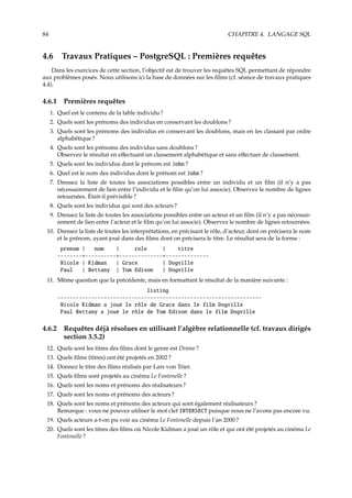 84 CHAPITRE 4. LANGAGE SQL
4.6 Travaux Pratiques – PostgreSQL : Premières requêtes
Dans les exercices de cette section, l’objectif est de trouver les requêtes SQL permettant de répondre
aux problèmes posés. Nous utilisons ici la base de données sur les ﬁlms (cf. séance de travaux pratiques
4.4).
4.6.1 Premières requêtes
1. Quel est le contenu de la table individu ?
2. Quels sont les prénoms des individus en conservant les doublons ?
3. Quels sont les prénoms des individus en conservant les doublons, mais en les classant par ordre
alphabétique ?
4. Quels sont les prénoms des individus sans doublons ?
Observez le résultat en eﬀectuant un classement alphabétique et sans eﬀectuer de classement.
5. Quels sont les individus dont le prénom est John ?
6. Quel est le nom des individus dont le prénom est John ?
7. Dressez la liste de toutes les associations possibles entre un individu et un ﬁlm (il n’y a pas
nécessairement de lien entre l’individu et le ﬁlm qu’on lui associe). Observez le nombre de lignes
retournées. Était-il prévisible ?
8. Quels sont les individus qui sont des acteurs ?
9. Dressez la liste de toutes les associations possibles entre un acteur et un ﬁlm (il n’y a pas nécessai-
rement de lien entre l’acteur et le ﬁlm qu’on lui associe). Observez le nombre de lignes retournées.
10. Dressez la liste de toutes les interprétations, en précisant le rôle, d’acteur, dont on précisera le nom
et le prénom, ayant joué dans des ﬁlms dont on précisera le titre. Le résultat sera de la forme :
prenom | nom | role | titre
--------+----------+--------------+--------------
Nicole | Kidman | Grace | Dogville
Paul | Bettany | Tom Edison | Dogville
11. Même question que la précédente, mais en formattant le résultat de la manière suivante :
listing
------------------------------------------------------------------
Nicole Kidman a joué le rôle de Grace dans le film Dogville
Paul Bettany a joué le rôle de Tom Edison dans le film Dogville
4.6.2 Requêtes déjà résolues en utilisant l’algèbre relationnelle (cf. travaux dirigés
section 3.5.2)
12. Quels sont les titres des ﬁlms dont le genre est Drame ?
13. Quels ﬁlms (titres) ont été projetés en 2002 ?
14. Donnez le titre des ﬁlms réalisés par Lars von Trier.
15. Quels ﬁlms sont projetés au cinéma Le Fontenelle ?
16. Quels sont les noms et prénoms des réalisateurs ?
17. Quels sont les noms et prénoms des acteurs ?
18. Quels sont les noms et prénoms des acteurs qui sont également réalisateurs ?
Remarque : vous ne pouvez utiliser le mot clef INTERSECT puisque nous ne l’avons pas encore vu.
19. Quels acteurs a-t-on pu voir au cinéma Le Fontenelle depuis l’an 2000 ?
20. Quels sont les titres des ﬁlms où Nicole Kidman a joué un rôle et qui ont été projetés au cinéma Le
Fontenelle ?
 