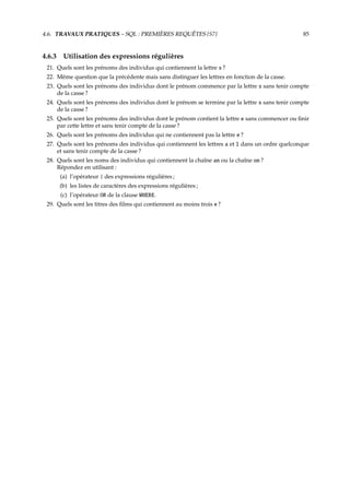 4.6. TRAVAUX PRATIQUES – SQL : PREMIÈRES REQUÊTES {S7} 85
4.6.3 Utilisation des expressions régulières
21. Quels sont les prénoms des individus qui contiennent la lettre s ?
22. Même question que la précédente mais sans distinguer les lettres en fonction de la casse.
23. Quels sont les prénoms des individus dont le prénom commence par la lettre s sans tenir compte
de la casse ?
24. Quels sont les prénoms des individus dont le prénom se termine par la lettre s sans tenir compte
de la casse ?
25. Quels sont les prénoms des individus dont le prénom contient la lettre e sans commencer ou ﬁnir
par cette lettre et sans tenir compte de la casse ?
26. Quels sont les prénoms des individus qui ne contiennent pas la lettre e ?
27. Quels sont les prénoms des individus qui contiennent les lettres a et l dans un ordre quelconque
et sans tenir compte de la casse ?
28. Quels sont les noms des individus qui contiennent la chaîne an ou la chaîne on ?
Répondez en utilisant :
(a) l’opérateur | des expressions régulières ;
(b) les listes de caractères des expressions régulières ;
(c) l’opérateur OR de la clause WHERE.
29. Quels sont les titres des ﬁlms qui contiennent au moins trois e ?
 