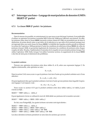 86 CHAPITRE 4. LANGAGE SQL
4.7 Interrogerunebase–Langagedemanipulationdedonnées(LMD):
SELECT (2e
partie)
4.7.1 La clause FROM (2e
partie) : les jointures
Recommandation
Dans la mesure du possible, et contrairement à ce que nous avons fait jusqu’à présent, il est préférable
d’utiliser un opérateur de jointure normalisé SQL2 (mot-clef JOIN) pour eﬀectuer une jointure. En eﬀet,
les jointures faites dans la clause WHERE (ancienne syntaxe datant de 1986) ne permettent pas de faire la
distinction, de prime abord, entre ce qui relève de la sélection et ce qui relève de la jointure puisque tout
est regroupé dans une seule clause (la clause WHERE). La lisibilité des requêtes est plus grande en utilisant
la syntaxe de l’opérateur JOIN qui permet d’isoler les conditions de sélections (clause WHERE) de celles de
jointures (clauses JOIN), et qui permet également de cloisonner les conditions de jointures entre chaque
couples de table. De plus, l’optimisation d’exécution de la requête est souvent plus pointue lorsque l’on
utilise l’opérateur JOIN. Enﬁn, lorsque l’on utilise l’ancienne syntaxe, la suppression de la clause WHERE
à des ﬁns de tests pose évidemment des problèmes.
Le produit cartésien
Prenons une opération de jointure entre deux tables R1 et R2 selon une expression logique E. En
algèbre relationnelle, cette opération se note :
R1 £¡ER2
Dans la section 3.4.8, nous avons vu que la jointure n’est rien d’autre qu’un produit cartésien suivi d’une
sélection :
R1 £¡ER2 = σE(R1 × R2)
On peut également dire que le produit cartésien n’est rien d’autre qu’une jointure dans laquelle l’expres-
sion logique E est toujours vraie :
R1 × R2 = R1 £¡trueR2
Nous avons vu section 4.5.5 que le produit cartésien entre deux tables table_1 et table_2 peut
s’écrire en SQL :
SELECT * FROM table_1, table_2
Il peut également s’écrire en utilisant le mot-clé JOIN dédié aux jointures de la manière suivante :
SELECT * FROM table_1 CROSS JOIN table_2
En fait, sous PostgreSQL, les quatre écritures suivantes sont équivalentes :
SELECT * FROM table_1, table_2
SELECT * FROM table_1 CROSS JOIN table_2
SELECT * FROM table_1 JOIN table_2 ON TRUE
SELECT * FROM table_1 INNER JOIN table_2 ON TRUE
Les deux dernières écritures prendront un sens dans les sections qui suivent.
 