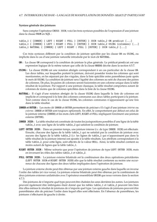 4.7. INTERROGERUNEBASE–LANGAGEDEMANIPULATIONDEDONNÉES:SELECT(2e
PARTIE){S8}87
Syntaxe générale des jointures
Sans compter l’opérateur CROSS JOIN, voici les trois syntaxes possibles de l’expression d’une jointure
dans la clause FROM en SQL :
table_1 { [INNER] { LEFT | RIGHT | FULL } [OUTER] } JOIN table_2 ON predicat [...]
table_1 { [INNER] { LEFT | RIGHT | FULL } [OUTER] } JOIN table_2 USING (colonnes) [...]
table_1 NATURAL { [INNER] { LEFT | RIGHT | FULL } [OUTER] } JOIN table_2 [...]
Ces trois syntaxes diﬀèrent par la condition de jointure spéciﬁée par les clause ON ou USING, ou
implicite dans le cas d’une jointure naturelle introduite par le mot-clé NATURAL.
ON : La clause ON correspond à la condition de jointure la plus générale. Le prédicat predicat est une
expression logique de la même nature que celle de la clause WHERE décrite dans la section 4.5.7.
USING : La clause USING est une notation abrégée correspondant à un cas particulier de la clause ON.
Les deux tables, sur lesquelles portent la jointure, doivent posséder toutes les colonnes qui sont
mentionnées, en les séparant par des virgules, dans la liste spéciﬁée entre parenthèses juste après
le mot-clé USING. La condition de jointure sera l’égalité des colonnes au sein de chacune des paires
de colonnes. De plus, les paires de colonnes seront fusionnées en une colonne unique dans la table
résultat de la jointure. Par rapport à une jointure classique, la table résultat comportera autant de
colonnes de moins que de colonnes spéciﬁées dans la liste de la clause USING.
NATURAL : Il s’agit d’une notation abrégée de la clause USING dans laquelle la liste de colonnes est
implicite et correspond à la liste des colonnes communes aux deux tables participant à la jointure.
Tout comme dans le cas de la clause USING, les colonnes communes n’apparaissent qu’une fois
dans la table résultat.
INNER et OUTER : Les mots-clé INNER et OUTER permettent de préciser s’il s’agit d’une jointure interne ou
externe. INNER et OUTER sont toujours optionnels. En eﬀet, le comportement par défaut est celui de
la jointure interne (INNER) et les mots clefs LEFT, RIGHT et FULL impliquent forcément une jointure
externe (OUTER).
INNER JOIN : La table résultat est constituée de toutes les juxtapositions possibles d’une ligne de la table
table_1 avec une ligne de la table table_2 qui satisfont la condition de jointure.
LEFT OUTER JOIN : Dans un premier temps, une jointure interne (i.e. de type INNER JOIN) est eﬀectuée.
Ensuite, chacune des lignes de la table table_1 qui ne satisfait pas la condition de jointure avec
aucune des lignes de la table table_2 (i.e. les lignes de table_1 qui n’apparaissent pas dans la
table résultat de la jointure interne) est ajoutée à la table résultats. Les attributs correspondant à la
table table_2, pour cette ligne, sont aﬀectés de la valeur NULL. Ainsi, la table résultat contient au
moins autant de lignes que la table table_1.
RIGHT OUTER JOIN : Même scénario que pour l’opération de jointure de type LEFT OUTER JOIN, mais
en inversant les rôles des tables table_1 et table_2.
FULL OUTER JOIN : La jointure externe bilatérale est la combinaison des deux opérations précédentes
(LEFT OUTER JOIN et RIGHT OUTER JOIN) aﬁn que la table résultat contienne au moins une occur-
rence de chacune des lignes des deux tables impliquées dans l’opération de jointure.
La jointure externe droite peut être obtenue par une jointure externe gauche dans laquelle on inverse
l’ordre des tables (et vice-versa). La jointure externe bilatérale peut être obtenue par la combinaison de
deux jointures externes unilatérales avec l’opérateur ensembliste UNION que nous verrons dans la section
4.7.3.
Des jointures de n’importe quel type peuvent être chaînées les unes derrières les autres. Les jointures
peuvent également être imbriquées étant donné que les tables table_1 et table_2 peuvent très bien
être elles-mêmes le résultat de jointures de n’importe quel type. Les opérations de jointures peuvent être
parenthésées aﬁn de préciser l’ordre dans lequel elles sont eﬀectuées. En l’absence de parenthèses, les
jointures s’eﬀectuent de gauche à droite.
 
