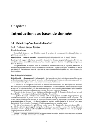 Chapitre 1
Introduction aux bases de données
1.1 Qu’est-ce qu’une base de données ?
1.1.1 Notion de base de données
Description générale
Il est diﬃcile de donner une déﬁnition exacte de la notion de base de données. Une déﬁnition très
générale pourrait être :
Déﬁnition 1.1 -Base de données- Un ensemble organisé d’informations avec un objectif commun.
Peu importe le support utilisé pour rassembler et stocker les données (papier, ﬁchiers, etc.), dès lors que
des données sont rassemblées et stockées d’une manière organisée dans un but spéciﬁque, on parle de
base de données.
Plus précisément, on appelle base de données un ensemble structuré et organisé permettant le
stockage de grandesquantités d’informations aﬁn d’en faciliter l’exploitation (ajout, mise à jour, recherche
de données). Bien entendu, dans le cadre de ce cours, nous nous intéressons aux bases de données
informatisées.
Base de données informatisée
Déﬁnition 1.2 -Base de données informatisée- Une base de données informatisée est un ensemble structuré
de données enregistrées sur des supports accessibles par l’ordinateur, représentant des informations du monde réel
et pouvant être interrogées et mises à jour par une communauté d’utilisateurs.
Le résultat de la conception d’une base de données informatisée est une description des données.
Par description on entend déﬁnir les propriétés d’ensembles d’objets modélisés dans la base de données
et non pas d’objets particuliers. Les objets particuliers sont créés par des programmes d’applications ou
des langages de manipulation lors des insertions et des mises à jour des données.
Cette description des données est réalisée en utilisant un modèle de données1
. Ce dernier est un outil
formel utilisé pour comprendre l’organisation logique des données.
La gestion et l’accès à une base de données sont assurés par un ensemble de programmes qui
constituent le Système de gestion de base de données (SGBD). Nous y reviendrons dans la section 1.2. Un
SGBD est caractérisé par le modèle de description des données qu’il supporte (hiérarchique, réseau,
relationnel, objet : cf. section 1.1.2). Les données sont décrites sous la forme de ce modèle, grâce à un
Langage de Description des Données (LDD). Cette description est appelée schéma.
Une fois la base de données spéciﬁée, on peut y insérer des données, les récupérer, les modiﬁer et
les détruire. C’est ce qu’on appelle manipuler les données. Les données peuvent être manipulées non
seulement par un Langage spéciﬁque de Manipulation des Données (LMD) mais aussi par des langages
de programmation classiques.
1 cf. section 1.1.2 pour une présentation générale de plusieurs modèles de données. Le modèle entités-associations est présenté
dans la section 2 et le modèle relationnel dans la section 3.1
9
 