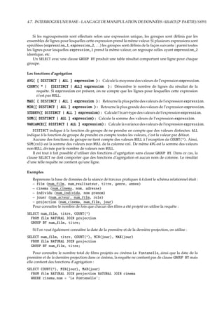 4.7. INTERROGERUNEBASE–LANGAGEDEMANIPULATIONDEDONNÉES:SELECT(2e
PARTIE){S8}91
Si les regroupements sont eﬀectués selon une expression unique, les groupes sont déﬁnis par les
ensembles de lignes pour lesquelles cette expression prend la même valeur. Si plusieurs expressions sont
spéciﬁées (expression_1, expression_2, . . .) les groupes sont déﬁnis de la façon suivante : parmi toutes
les lignes pour lesquelles expression_1 prend la même valeur, on regroupe celles ayant expression_2
identique, etc.
Un SELECT avec une clause GROUP BY produit une table résultat comportant une ligne pour chaque
groupe.
Les fonctions d’agrégation
AVG( [ DISTINCT | ALL ] expression ) : Calculelamoyennedesvaleursdel’expressionexpression.
COUNT( * | [DISTINCT | ALL] expression ) : Dénombre le nombre de lignes du résultat de la
requête. Si expression est présent, on ne compte que les lignes pour lesquelles cette expression
n’est pas NULL.
MAX( [ DISTINCT | ALL ] expression ) : Retournelapluspetitedesvaleursdel’expressionexpression.
MIN([ DISTINCT | ALL ] expression ) : Retournelaplusgrandedesvaleursdel’expressionexpression.
STDDEV([ DISTINCT | ALL ] expression) : Calculel’écart-typedesvaleursdel’expressionexpression.
SUM([ DISTINCT | ALL ] expression) : Calcule la somme des valeurs de l’expression expression.
VARIANCE([ DISTINCT | ALL ] expression) : Calculelavariancedesvaleursdel’expressionexpression.
DISTINCT indique à la fonction de groupe de ne prendre en compte que des valeurs distinctes. ALL
indique à la fonction de groupe de prendre en compte toutes les valeurs, c’est la valeur par défaut.
Aucune des fonctions de groupe ne tient compte des valeurs NULL à l’exception de COUNT(*). Ainsi,
SUM(col) est la somme des valeurs non NULL de la colonne col. De même AVG est la somme des valeurs
non NULL divisée par le nombre de valeurs non NULL.
Il est tout à fait possible d’utiliser des fonctions d’agrégation sans clause GROUP BY. Dans ce cas, la
clause SELECT ne doit comporter que des fonctions d’agrégation et aucun nom de colonne. Le résultat
d’une telle requête ne contient qu’une ligne.
Exemples
Reprenons la base de données de la séance de travaux pratiques 4.4 dont le schéma relationnel était :
– film (num_film, num_realisateur, titre, genre, annee)
– cinema (num_cinema, nom, adresse)
– individu (num_individu, nom prenom)
– jouer (num_acteur, num_film, role)
– projection (num_cinema, num_film, jour)
Pour connaître le nombre de fois que chacun des ﬁlms a été projeté on utilise la requête :
SELECT num_film, titre, COUNT(*)
FROM film NATURAL JOIN projection
GROUP BY num_film, titre;
Si l’on veut également connaître la date de la première et de la dernière projection, on utilise :
SELECT num_film, titre, COUNT(*), MIN(jour), MAX(jour)
FROM film NATURAL JOIN projection
GROUP BY num_film, titre;
Pour connaître le nombre total de ﬁlms projetés au cinéma Le Fontenelle, ainsi que la date de la
première et de la dernière projection dans ce cinéma, la requête ne contient pas de clause GROUP BY mais
elle contient des fonctions d’agrégation :
SELECT COUNT(*), MIN(jour), MAX(jour)
FROM film NATURAL JOIN projection NATURAL JOIN cinema
WHERE cinema.nom = ’Le Fontenelle’;
 