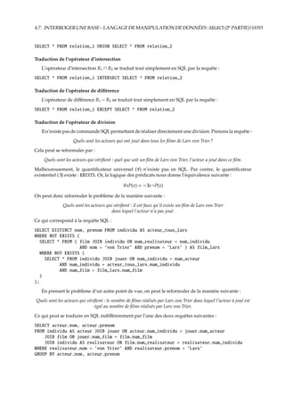 4.7. INTERROGERUNEBASE–LANGAGEDEMANIPULATIONDEDONNÉES:SELECT(2e
PARTIE){S8}93
SELECT * FROM relation_1 UNION SELECT * FROM relation_2
Traduction de l’opérateur d’intersection
L’opérateur d’intersection R1 ∩ R2 se traduit tout simplement en SQL par la requête :
SELECT * FROM relation_1 INTERSECT SELECT * FROM relation_2
Traduction de l’opérateur de diﬀérence
L’opérateur de diﬀérence R1 − R2 se traduit tout simplement en SQL par la requête :
SELECT * FROM relation_1 EXCEPT SELECT * FROM relation_2
Traduction de l’opérateur de division
Il n’existe pas de commande SQL permettant de réaliser directement une division. Prenons la requête :
Quels sont les acteurs qui ont joué dans tous les ﬁlms de Lars von Trier ?
Cela peut se reformuler par :
Quels sont les acteurs qui vériﬁent : quel que soit un ﬁlm de Lars von Trier, l’acteur a joué dans ce ﬁlm.
Malheureusement, le quantiﬁcateur universel (∀) n’existe pas en SQL. Par contre, le quantiﬁcateur
existentiel (∃) existe : EXISTS. Or, la logique des prédicats nous donne l’équivalence suivante :
∀xP(x) = ¬∃x¬P(x)
On peut donc reformuler le problème de la manière suivante :
Quels sont les acteurs qui vériﬁent : il est faux qu’il existe un ﬁlm de Lars von Trier
dans lequel l’acteur n’a pas joué.
Ce qui correspond à la requête SQL :
SELECT DISTINCT nom, prenom FROM individu AS acteur_tous_lars
WHERE NOT EXISTS (
SELECT * FROM ( film JOIN individu ON num_realisateur = num_individu
AND nom = ’von Trier’ AND prenom = ’Lars’ ) AS film_lars
WHERE NOT EXISTS (
SELECT * FROM individu JOIN jouer ON num_individu = num_acteur
AND num_individu = acteur_tous_lars.num_individu
AND num_film = film_lars.num_film
)
);
En prenant le problème d’un autre point de vue, on peut le reformuler de la manière suivante :
Quels sont les acteurs qui vériﬁent : le nombre de ﬁlms réalisés par Lars von Trier dans lequel l’acteur à joué est
égal au nombre de ﬁlms réalisés par Lars von Trier.
Ce qui peut se traduire en SQL indiﬀéremment par l’une des deux requêtes suivantes :
SELECT acteur.nom, acteur.prenom
FROM individu AS acteur JOIN jouer ON acteur.num_individu = jouer.num_acteur
JOIN film ON jouer.num_film = film.num_film
JOIN individu AS realisateur ON film.num_realisateur = realisateur.num_individu
WHERE realisateur.nom = ’von Trier’ AND realisateur.prenom = ’Lars’
GROUP BY acteur.nom, acteur.prenom
 