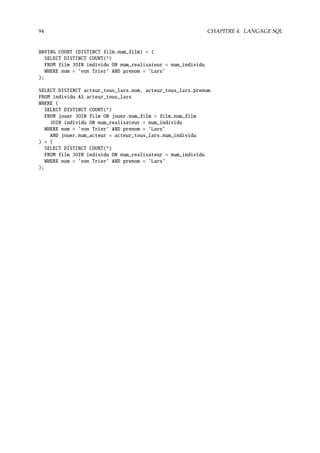 94 CHAPITRE 4. LANGAGE SQL
HAVING COUNT (DISTINCT film.num_film) = (
SELECT DISTINCT COUNT(*)
FROM film JOIN individu ON num_realisateur = num_individu
WHERE nom = ’von Trier’ AND prenom = ’Lars’
);
SELECT DISTINCT acteur_tous_lars.nom, acteur_tous_lars.prenom
FROM individu AS acteur_tous_lars
WHERE (
SELECT DISTINCT COUNT(*)
FROM jouer JOIN film ON jouer.num_film = film.num_film
JOIN individu ON num_realisateur = num_individu
WHERE nom = ’von Trier’ AND prenom = ’Lars’
AND jouer.num_acteur = acteur_tous_lars.num_individu
) = (
SELECT DISTINCT COUNT(*)
FROM film JOIN individu ON num_realisateur = num_individu
WHERE nom = ’von Trier’ AND prenom = ’Lars’
);
 